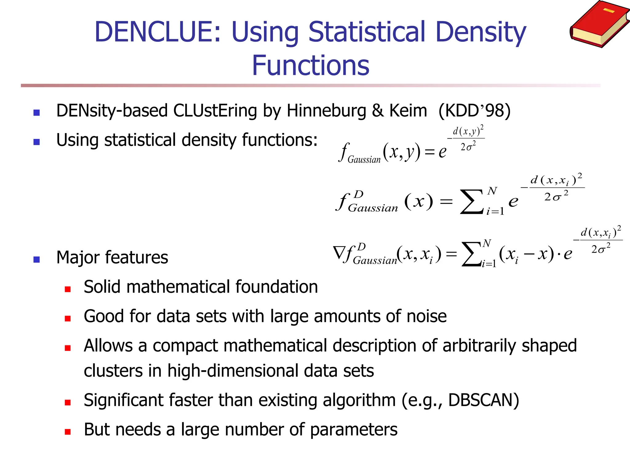 DENCLUE: Using Statistical Density
Functions
 DENsity-based CLUstEring by Hinneburg & Keim (KDD’98)
 Using statistical density functions:
 Major features
 Solid mathematical foundation
 Good for data sets with large amounts of noise
 Allows a compact mathematical description of arbitrarily shaped
clusters in high-dimensional data sets
 Significant faster than existing algorithm (e.g., DBSCAN)
 But needs a large number of parameters
f x y e
Gaussian
d x y
( , )
( , )


2
2
2
 


N
i
x
x
d
D
Gaussian
i
e
x
f 1
2
)
,
(
2
2
)
( 






N
i
x
x
d
i
i
D
Gaussian
i
e
x
x
x
x
f 1
2
)
,
(
2
2
)
(
)
,
( 
 