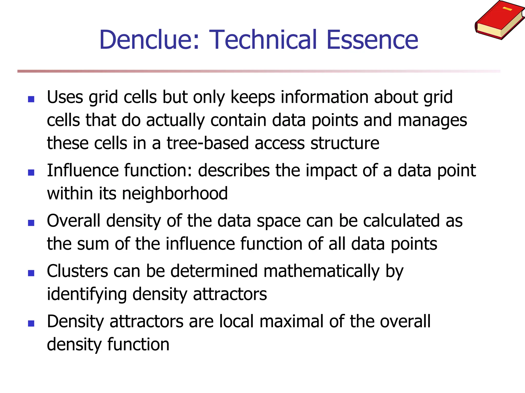  Uses grid cells but only keeps information about grid
cells that do actually contain data points and manages
these cells in a tree-based access structure
 Influence function: describes the impact of a data point
within its neighborhood
 Overall density of the data space can be calculated as
the sum of the influence function of all data points
 Clusters can be determined mathematically by
identifying density attractors
 Density attractors are local maximal of the overall
density function
Denclue: Technical Essence
 