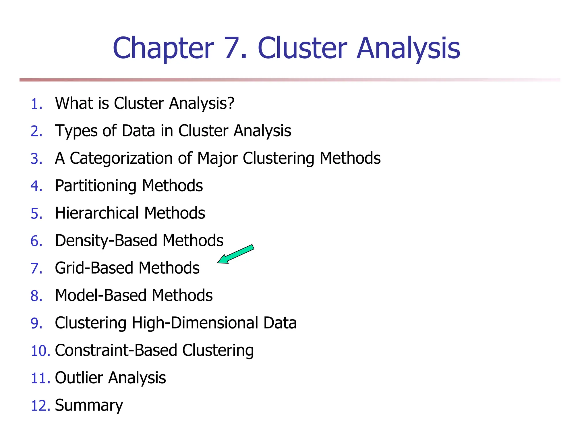 Chapter 7. Cluster Analysis
1. What is Cluster Analysis?
2. Types of Data in Cluster Analysis
3. A Categorization of Major Clustering Methods
4. Partitioning Methods
5. Hierarchical Methods
6. Density-Based Methods
7. Grid-Based Methods
8. Model-Based Methods
9. Clustering High-Dimensional Data
10. Constraint-Based Clustering
11. Outlier Analysis
12. Summary
 