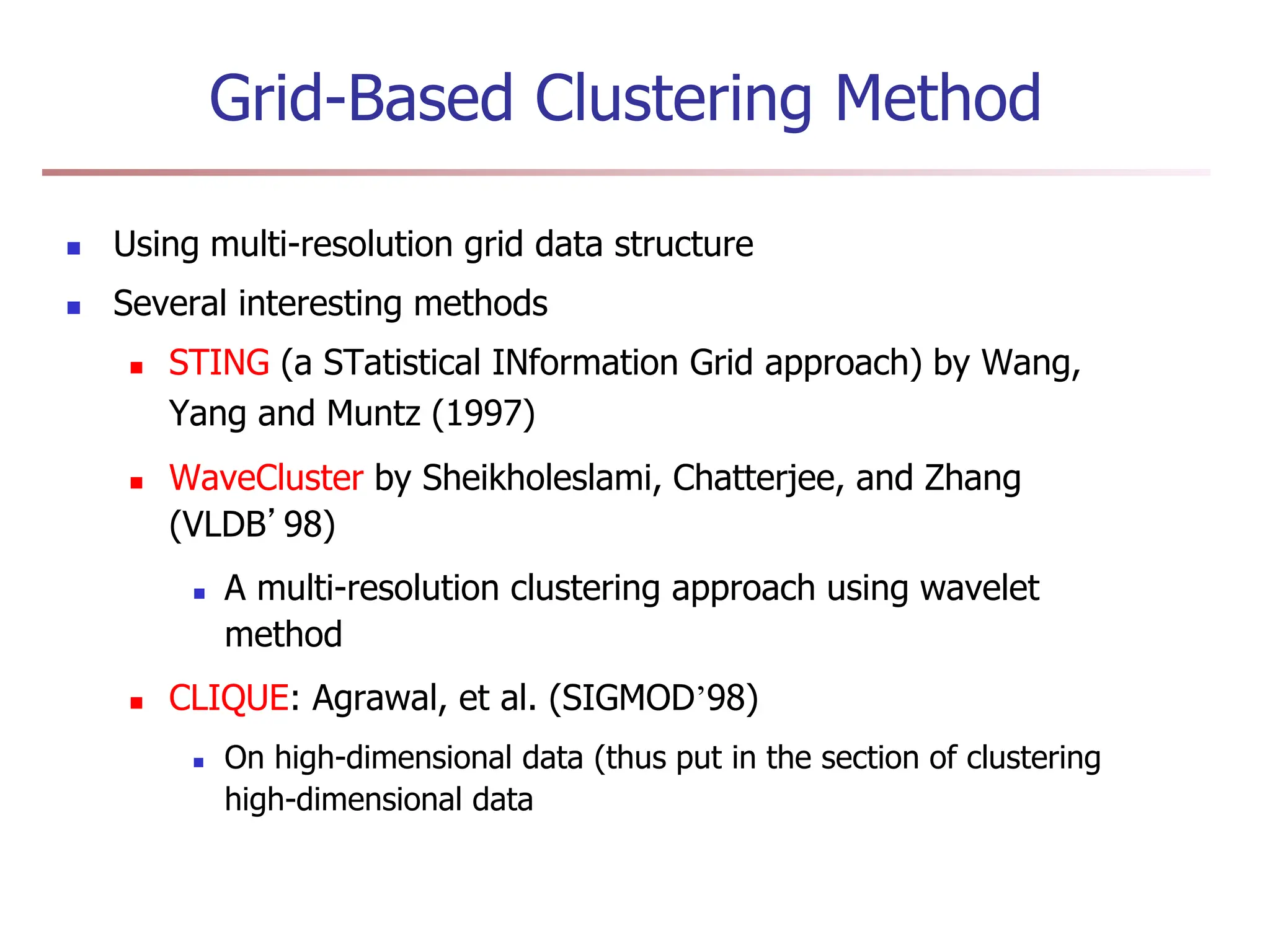Grid-Based Clustering Method
 Using multi-resolution grid data structure
 Several interesting methods
 STING (a STatistical INformation Grid approach) by Wang,
Yang and Muntz (1997)
 WaveCluster by Sheikholeslami, Chatterjee, and Zhang
(VLDB’98)
 A multi-resolution clustering approach using wavelet
method
 CLIQUE: Agrawal, et al. (SIGMOD’98)
 On high-dimensional data (thus put in the section of clustering
high-dimensional data
 