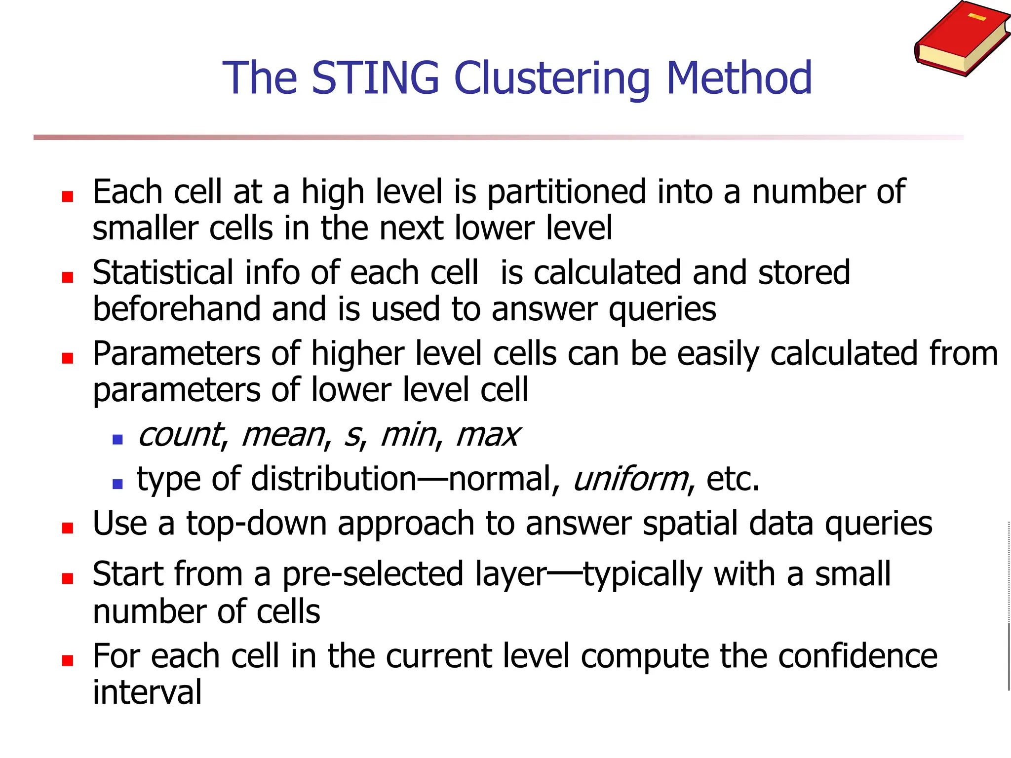 The STING Clustering Method
 Each cell at a high level is partitioned into a number of
smaller cells in the next lower level
 Statistical info of each cell is calculated and stored
beforehand and is used to answer queries
 Parameters of higher level cells can be easily calculated from
parameters of lower level cell
 count, mean, s, min, max
 type of distribution—normal, uniform, etc.
 Use a top-down approach to answer spatial data queries
 Start from a pre-selected layer—typically with a small
number of cells
 For each cell in the current level compute the confidence
interval
 