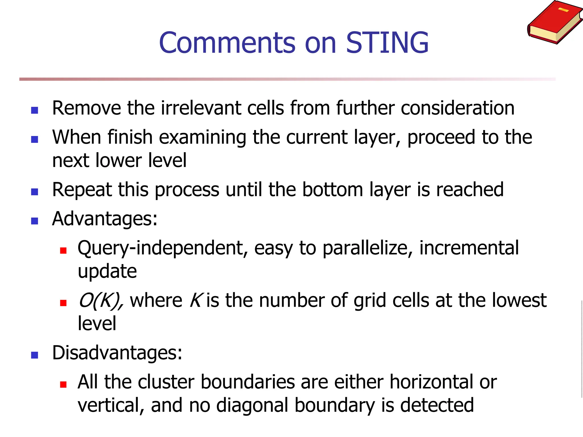Comments on STING
 Remove the irrelevant cells from further consideration
 When finish examining the current layer, proceed to the
next lower level
 Repeat this process until the bottom layer is reached
 Advantages:
 Query-independent, easy to parallelize, incremental
update
 O(K), where K is the number of grid cells at the lowest
level
 Disadvantages:
 All the cluster boundaries are either horizontal or
vertical, and no diagonal boundary is detected
 