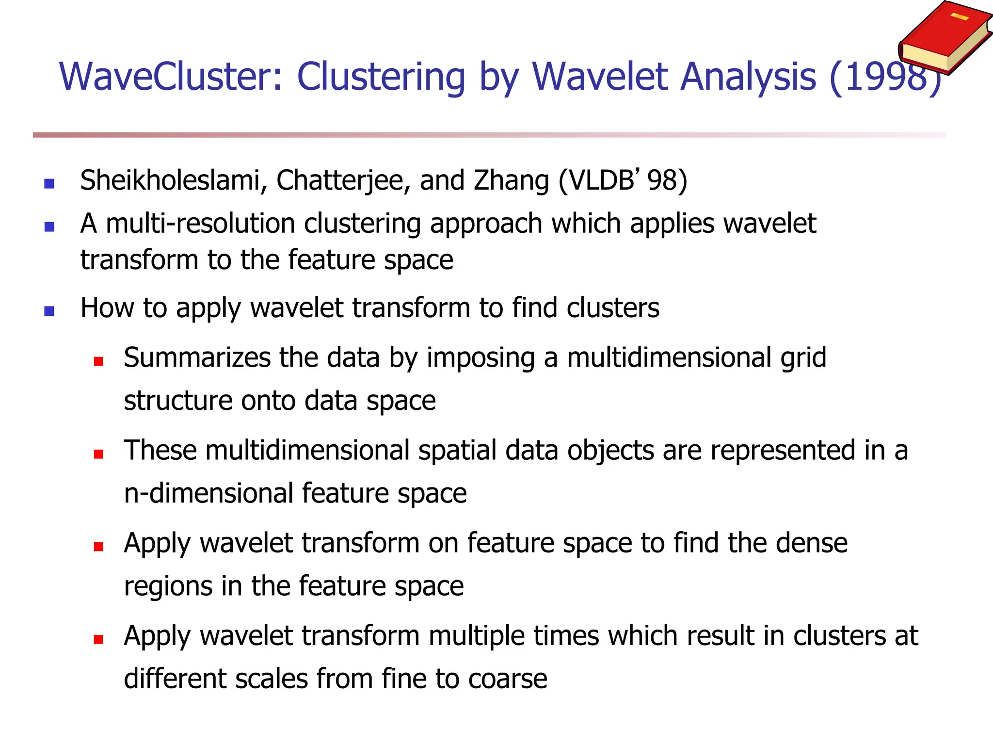 WaveCluster: Clustering by Wavelet Analysis (1998)
 Sheikholeslami, Chatterjee, and Zhang (VLDB’98)
 A multi-resolution clustering approach which applies wavelet
transform to the feature space
 How to apply wavelet transform to find clusters
 Summarizes the data by imposing a multidimensional grid
structure onto data space
 These multidimensional spatial data objects are represented in a
n-dimensional feature space
 Apply wavelet transform on feature space to find the dense
regions in the feature space
 Apply wavelet transform multiple times which result in clusters at
different scales from fine to coarse
 