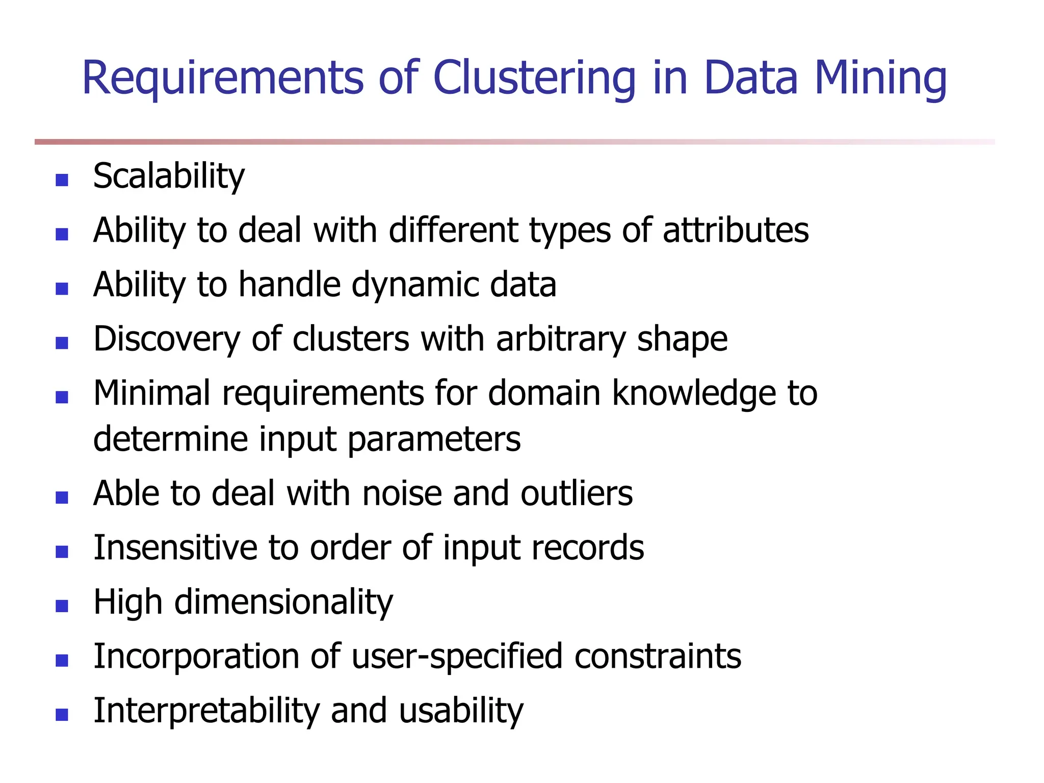 Requirements of Clustering in Data Mining
 Scalability
 Ability to deal with different types of attributes
 Ability to handle dynamic data
 Discovery of clusters with arbitrary shape
 Minimal requirements for domain knowledge to
determine input parameters
 Able to deal with noise and outliers
 Insensitive to order of input records
 High dimensionality
 Incorporation of user-specified constraints
 Interpretability and usability
 