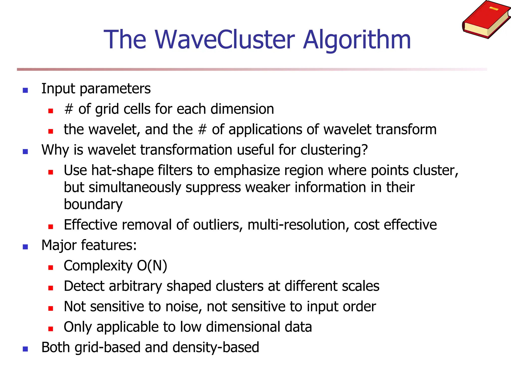 The WaveCluster Algorithm
 Input parameters
 # of grid cells for each dimension
 the wavelet, and the # of applications of wavelet transform
 Why is wavelet transformation useful for clustering?
 Use hat-shape filters to emphasize region where points cluster,
but simultaneously suppress weaker information in their
boundary
 Effective removal of outliers, multi-resolution, cost effective
 Major features:
 Complexity O(N)
 Detect arbitrary shaped clusters at different scales
 Not sensitive to noise, not sensitive to input order
 Only applicable to low dimensional data
 Both grid-based and density-based
 