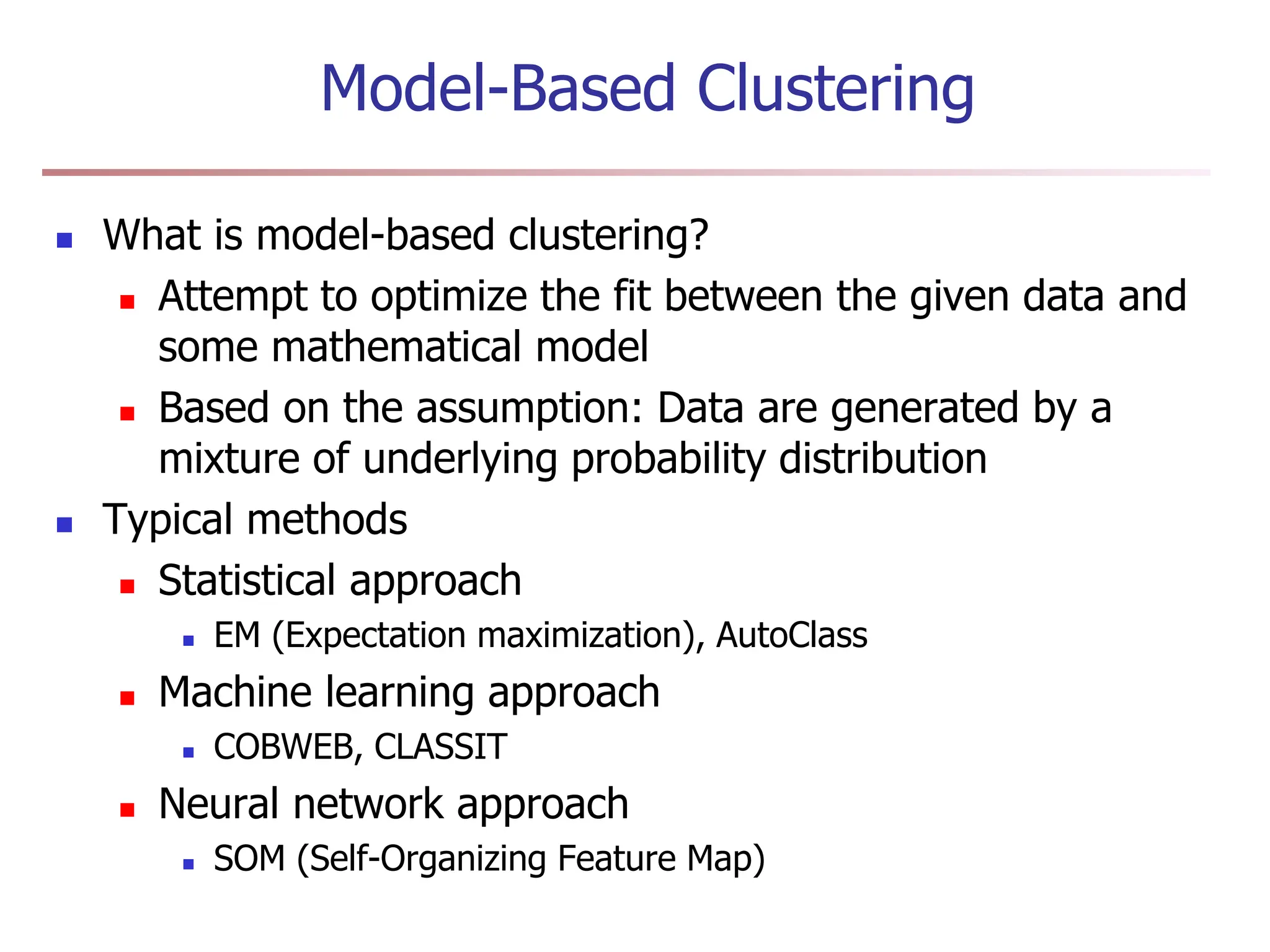 Model-Based Clustering
 What is model-based clustering?
 Attempt to optimize the fit between the given data and
some mathematical model
 Based on the assumption: Data are generated by a
mixture of underlying probability distribution
 Typical methods
 Statistical approach
 EM (Expectation maximization), AutoClass
 Machine learning approach
 COBWEB, CLASSIT
 Neural network approach
 SOM (Self-Organizing Feature Map)
 