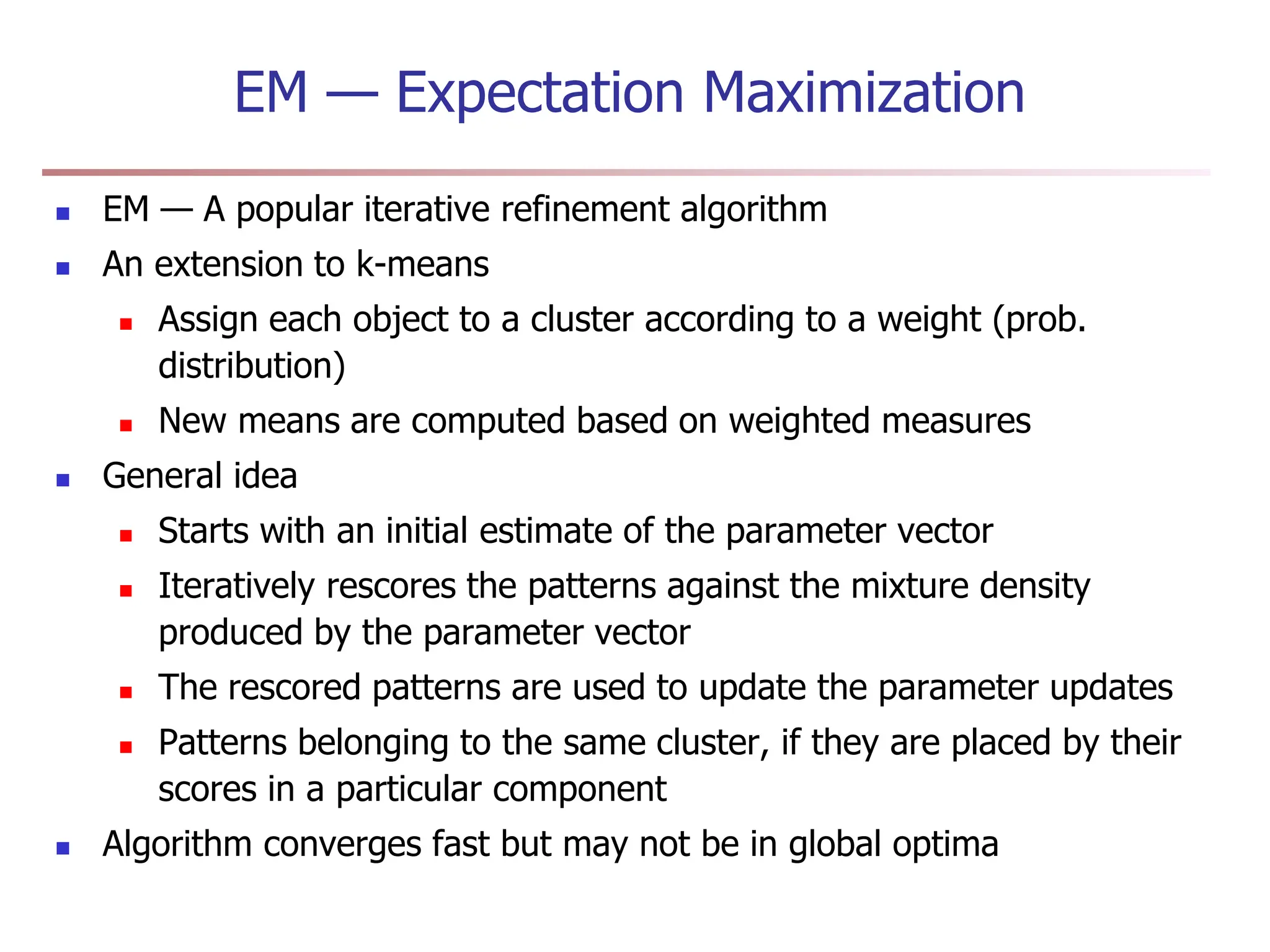 EM — Expectation Maximization
 EM — A popular iterative refinement algorithm
 An extension to k-means
 Assign each object to a cluster according to a weight (prob.
distribution)
 New means are computed based on weighted measures
 General idea
 Starts with an initial estimate of the parameter vector
 Iteratively rescores the patterns against the mixture density
produced by the parameter vector
 The rescored patterns are used to update the parameter updates
 Patterns belonging to the same cluster, if they are placed by their
scores in a particular component
 Algorithm converges fast but may not be in global optima
 