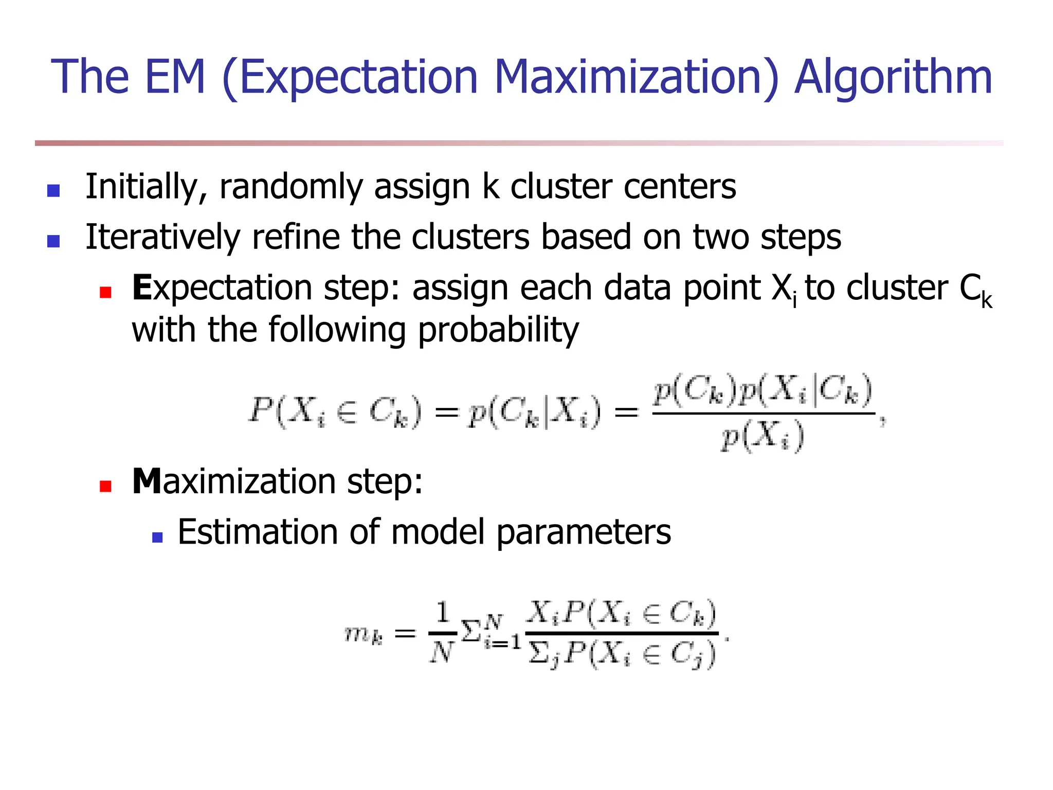 The EM (Expectation Maximization) Algorithm
 Initially, randomly assign k cluster centers
 Iteratively refine the clusters based on two steps
 Expectation step: assign each data point Xi to cluster Ck
with the following probability
 Maximization step:
 Estimation of model parameters
 