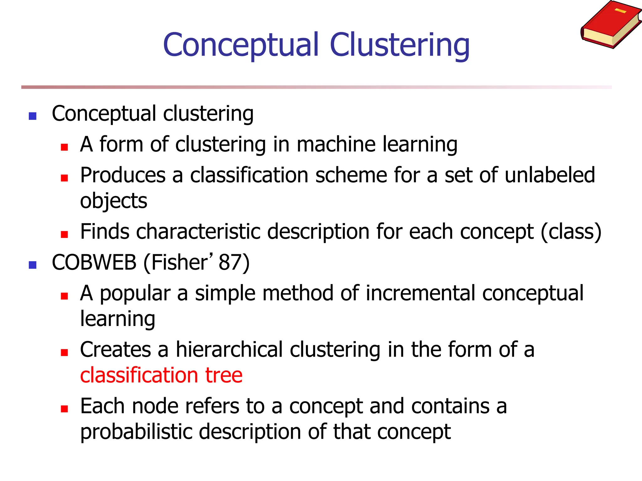 Conceptual Clustering
 Conceptual clustering
 A form of clustering in machine learning
 Produces a classification scheme for a set of unlabeled
objects
 Finds characteristic description for each concept (class)
 COBWEB (Fisher’87)
 A popular a simple method of incremental conceptual
learning
 Creates a hierarchical clustering in the form of a
classification tree
 Each node refers to a concept and contains a
probabilistic description of that concept
 
