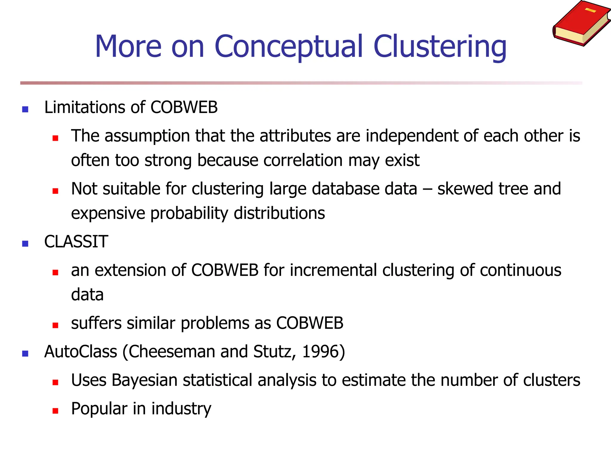 More on Conceptual Clustering
 Limitations of COBWEB
 The assumption that the attributes are independent of each other is
often too strong because correlation may exist
 Not suitable for clustering large database data – skewed tree and
expensive probability distributions
 CLASSIT
 an extension of COBWEB for incremental clustering of continuous
data
 suffers similar problems as COBWEB
 AutoClass (Cheeseman and Stutz, 1996)
 Uses Bayesian statistical analysis to estimate the number of clusters
 Popular in industry
 