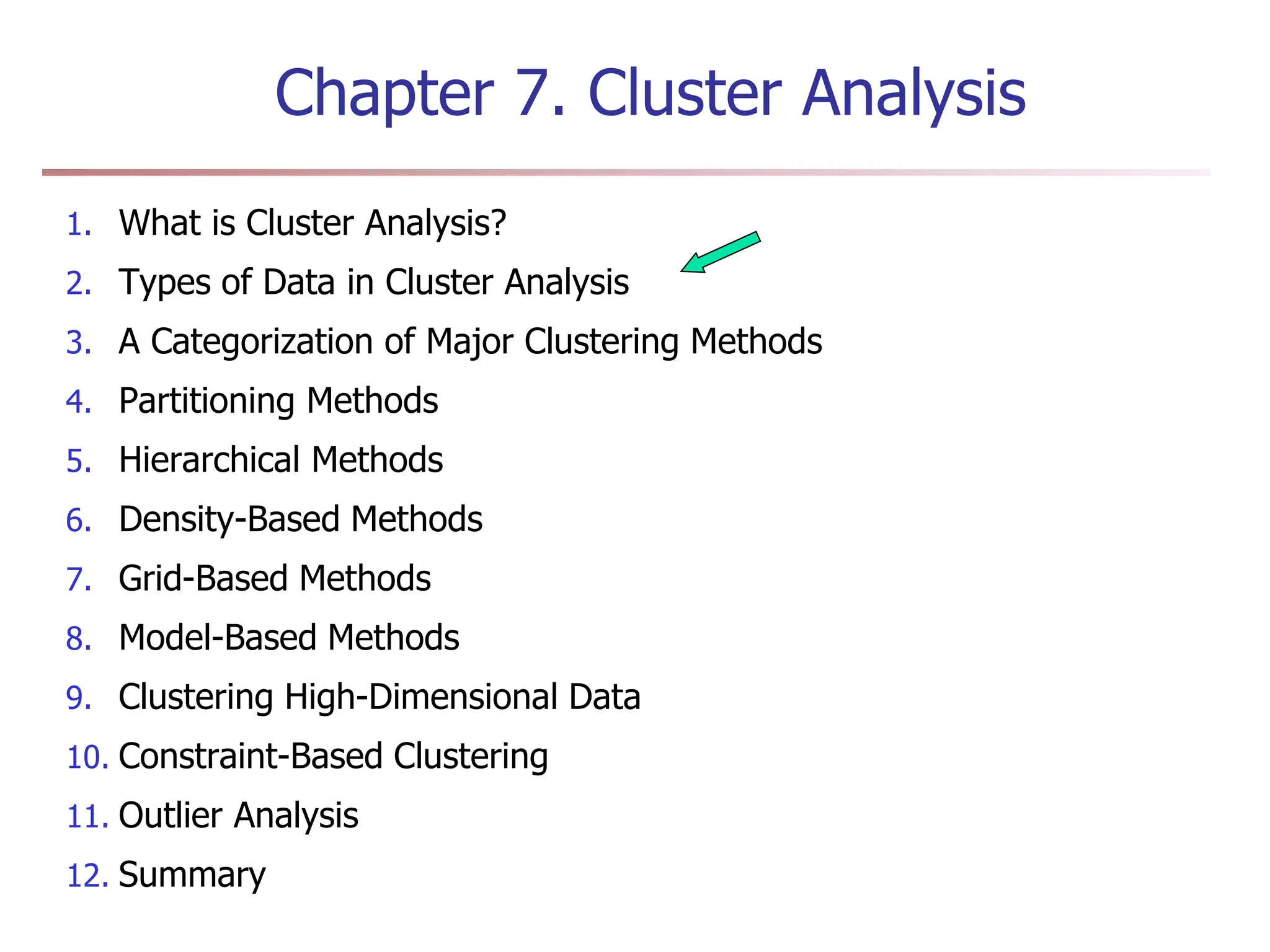 Chapter 7. Cluster Analysis
1. What is Cluster Analysis?
2. Types of Data in Cluster Analysis
3. A Categorization of Major Clustering Methods
4. Partitioning Methods
5. Hierarchical Methods
6. Density-Based Methods
7. Grid-Based Methods
8. Model-Based Methods
9. Clustering High-Dimensional Data
10. Constraint-Based Clustering
11. Outlier Analysis
12. Summary
 
