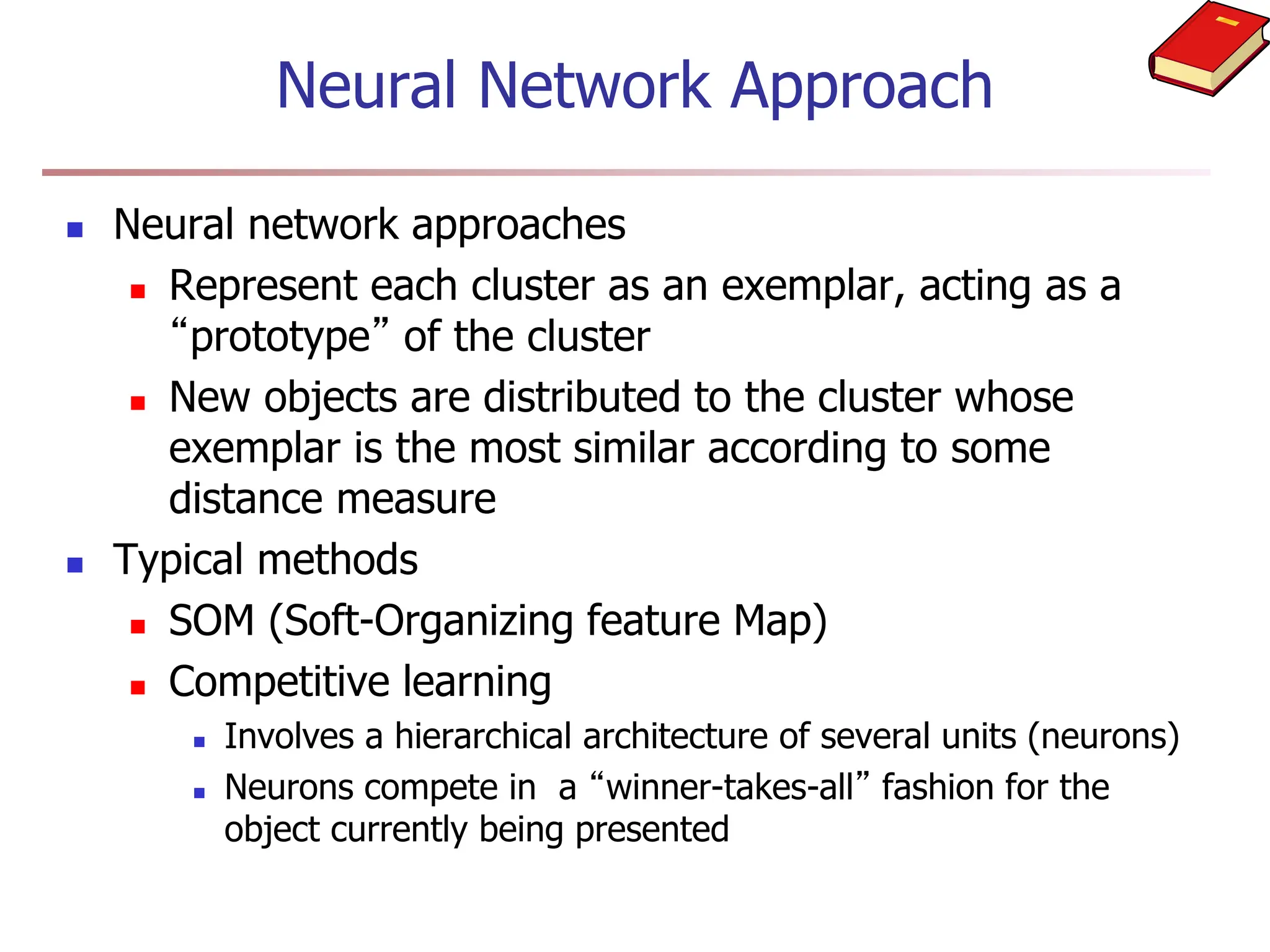 Neural Network Approach
 Neural network approaches
 Represent each cluster as an exemplar, acting as a
“prototype” of the cluster
 New objects are distributed to the cluster whose
exemplar is the most similar according to some
distance measure
 Typical methods
 SOM (Soft-Organizing feature Map)
 Competitive learning
 Involves a hierarchical architecture of several units (neurons)
 Neurons compete in a “winner-takes-all” fashion for the
object currently being presented
 