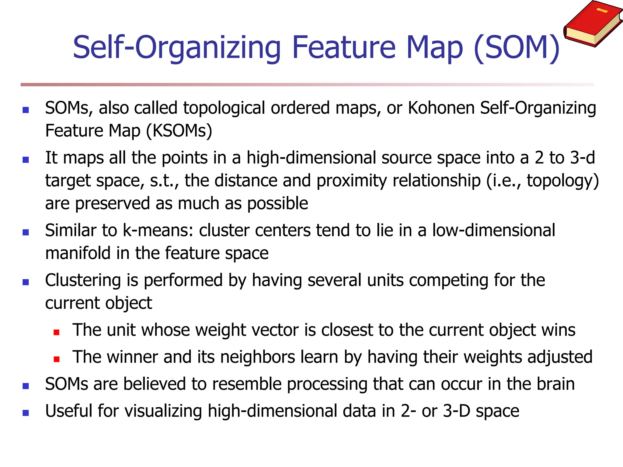 Self-Organizing Feature Map (SOM)
 SOMs, also called topological ordered maps, or Kohonen Self-Organizing
Feature Map (KSOMs)
 It maps all the points in a high-dimensional source space into a 2 to 3-d
target space, s.t., the distance and proximity relationship (i.e., topology)
are preserved as much as possible
 Similar to k-means: cluster centers tend to lie in a low-dimensional
manifold in the feature space
 Clustering is performed by having several units competing for the
current object
 The unit whose weight vector is closest to the current object wins
 The winner and its neighbors learn by having their weights adjusted
 SOMs are believed to resemble processing that can occur in the brain
 Useful for visualizing high-dimensional data in 2- or 3-D space
 