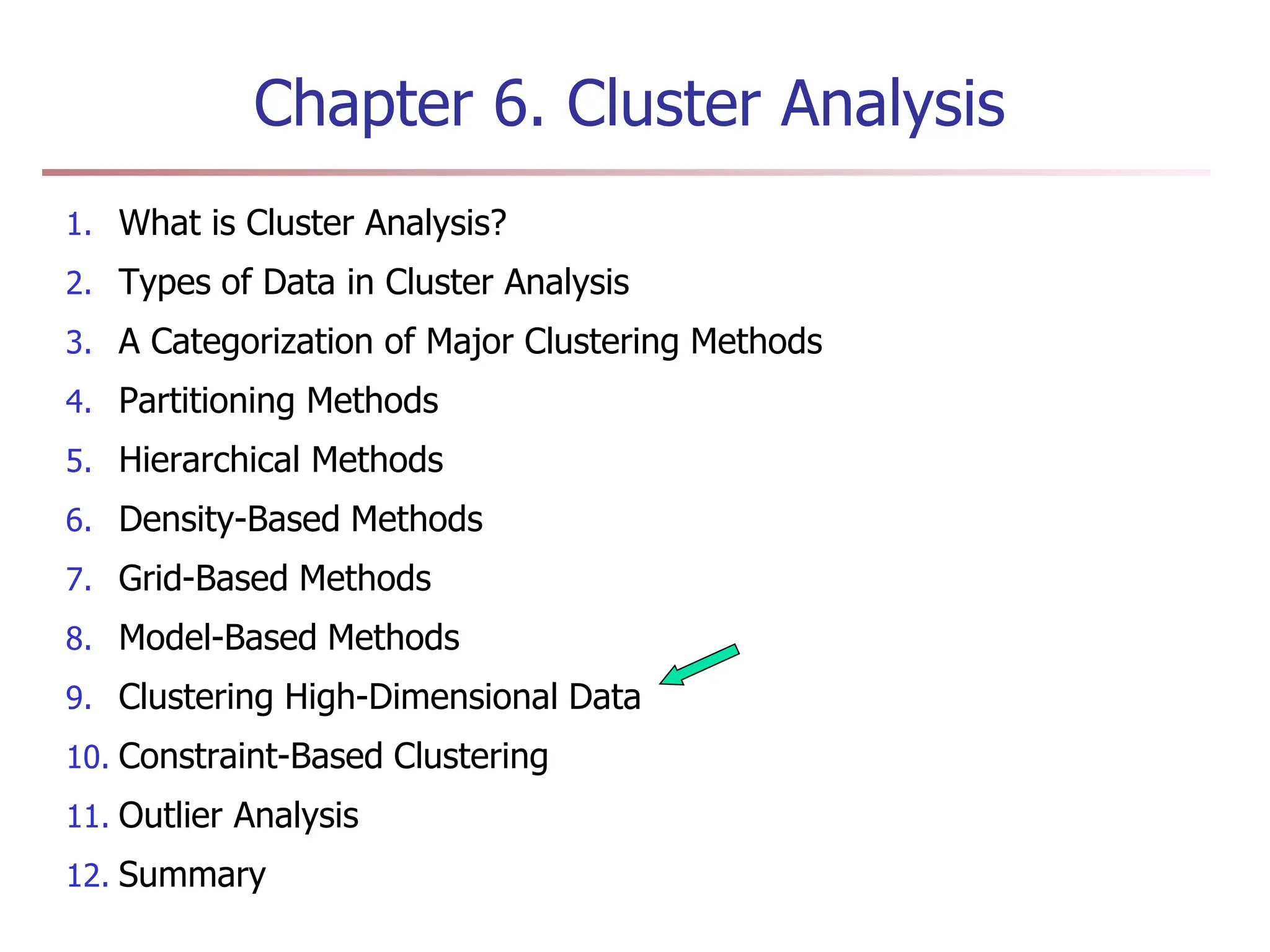 Chapter 6. Cluster Analysis
1. What is Cluster Analysis?
2. Types of Data in Cluster Analysis
3. A Categorization of Major Clustering Methods
4. Partitioning Methods
5. Hierarchical Methods
6. Density-Based Methods
7. Grid-Based Methods
8. Model-Based Methods
9. Clustering High-Dimensional Data
10. Constraint-Based Clustering
11. Outlier Analysis
12. Summary
 