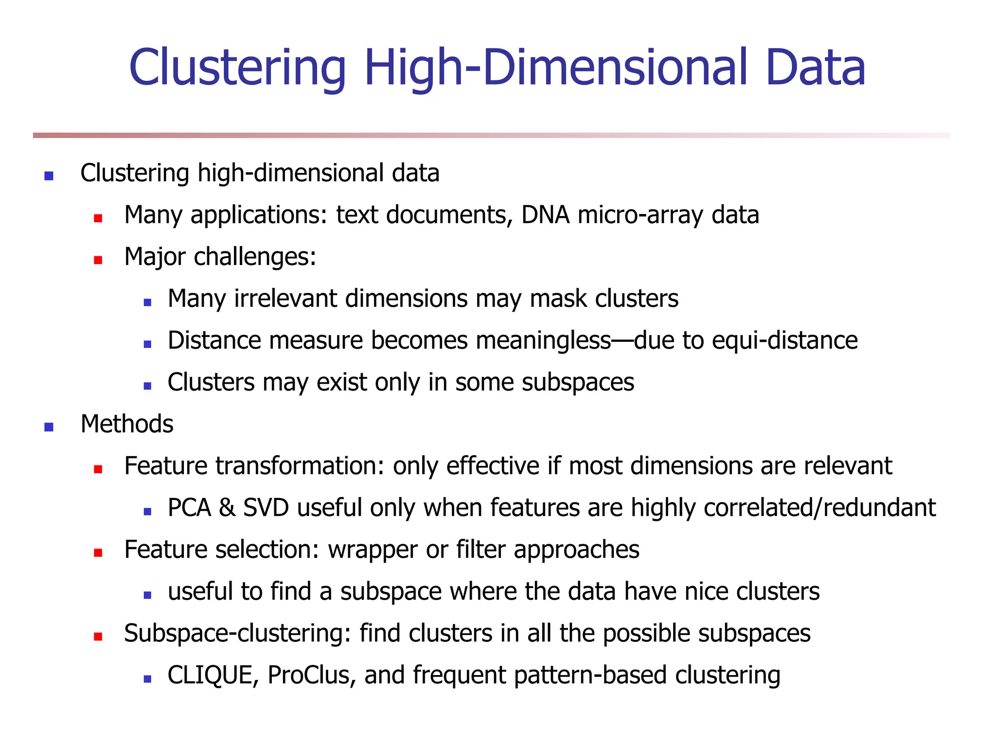 Clustering High-Dimensional Data
 Clustering high-dimensional data
 Many applications: text documents, DNA micro-array data
 Major challenges:
 Many irrelevant dimensions may mask clusters
 Distance measure becomes meaningless—due to equi-distance
 Clusters may exist only in some subspaces
 Methods
 Feature transformation: only effective if most dimensions are relevant
 PCA & SVD useful only when features are highly correlated/redundant
 Feature selection: wrapper or filter approaches
 useful to find a subspace where the data have nice clusters
 Subspace-clustering: find clusters in all the possible subspaces
 CLIQUE, ProClus, and frequent pattern-based clustering
 