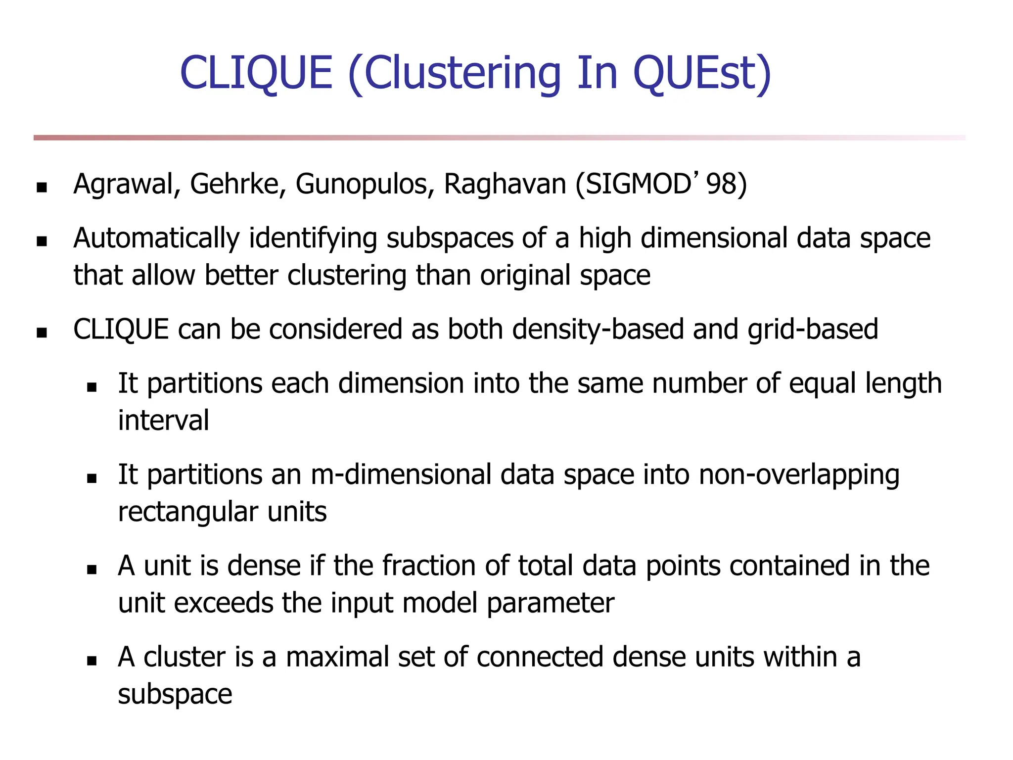 CLIQUE (Clustering In QUEst)
 Agrawal, Gehrke, Gunopulos, Raghavan (SIGMOD’98)
 Automatically identifying subspaces of a high dimensional data space
that allow better clustering than original space
 CLIQUE can be considered as both density-based and grid-based
 It partitions each dimension into the same number of equal length
interval
 It partitions an m-dimensional data space into non-overlapping
rectangular units
 A unit is dense if the fraction of total data points contained in the
unit exceeds the input model parameter
 A cluster is a maximal set of connected dense units within a
subspace
 