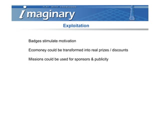 Exploitation


Badges stimulate motivation

Ecomoney could be transformed into real prizes / discounts

Missions could be used for sponsors & publicity
 