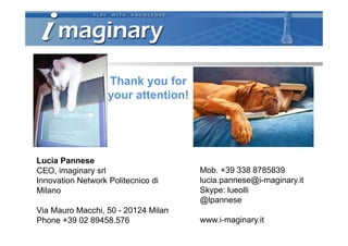 Thank you for
                   your attention!




Lucia Pannese
CEO, imaginary srl                   Mob. +39 338 8785839
Innovation Network Politecnico di    lucia.pannese@i-maginary.it
Milano                               Skype: lueolli
                                     @lpannese
Via Mauro Macchi, 50 - 20124 Milan
Phone +39 02 89458.576               www.i-maginary.it
 