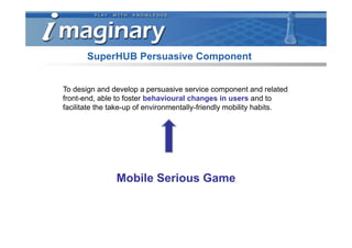 SuperHUB Persuasive Component


To design and develop a persuasive service component and related
front-end, able to foster behavioural changes in users and to
facilitate the take-up of environmentally-friendly mobility habits.




               Mobile Serious Game
 