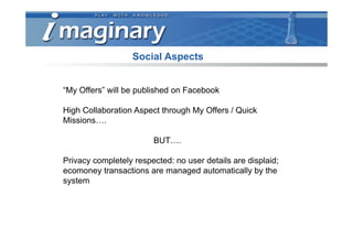 Social Aspects


“My Offers” will be published on Facebook

High Collaboration Aspect through My Offers / Quick
Missions….

                        BUT….

Privacy completely respected: no user details are displaid;
ecomoney transactions are managed automatically by the
system
 