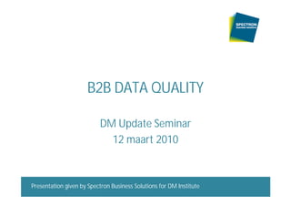 B2B DATA QUALITY

                          DM Update Seminar
                            12 maart 2010



Presentation given by Spectron Business SolutionsmaartDM Institute
B2B Data Quality                 DM Update Seminar 12 for 2010       1
 