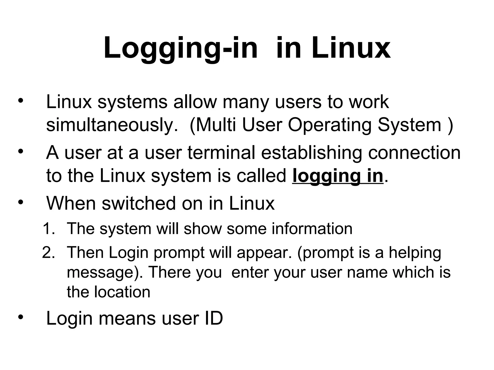 Logging-in  in Linux Linux systems allow many users to work simultaneously.  (Multi User Operating System ) A user at a user terminal establishing connection to the Linux system is called  logging in .  When switched on in Linux The system will show some information Then Login prompt will appear. (prompt is a helping message). There you  enter your user name which is the location  Login means user ID 