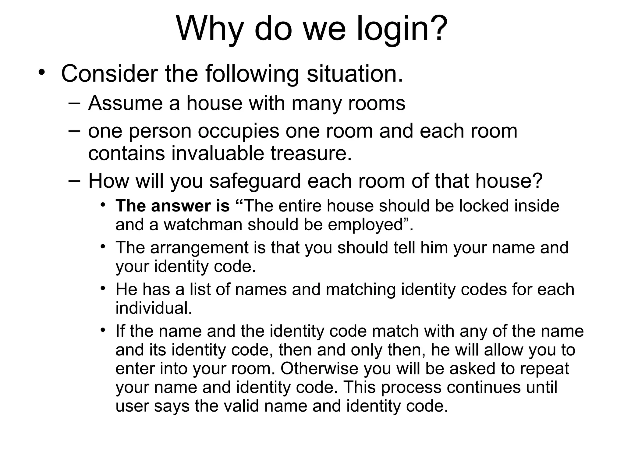 Why do we login? Consider the following situation. Assume a house with many rooms  one person occupies one room and each room contains invaluable treasure.  How will you safeguard each room of that house?  The answer is “ The entire house should be locked inside and a watchman should be employed”.  The arrangement is that you should tell him your name and your identity code.  He has a list of names and matching identity codes for each individual.  If the name and the identity code match with any of the name and its identity code, then and only then, he will allow you to enter into your room. Otherwise you will be asked to repeat your name and identity code. This process continues until user says the valid name and identity code. 