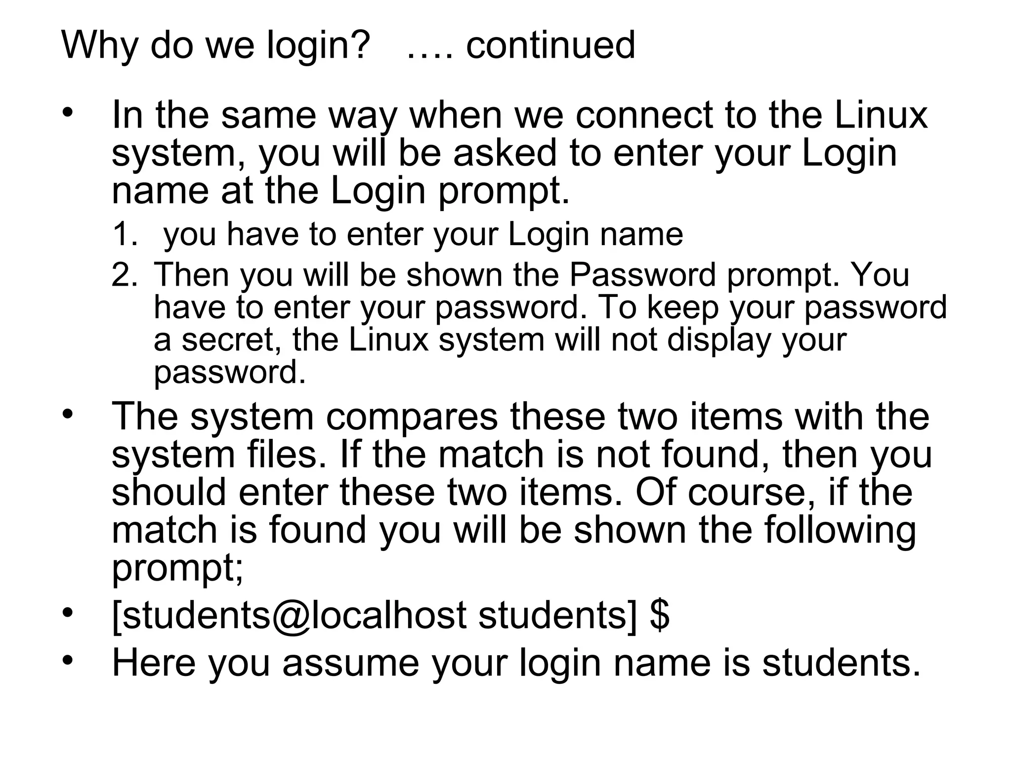 Why do we login?  …. continued In the same way when we connect to the Linux system, you will be asked to enter your Login name at the Login prompt. you have to enter your Login name  Then you will be shown the Password prompt. You have to enter your password. To keep your password a secret, the Linux system will not display your password. The system compares these two items with the system files. If the match is not found, then you should enter these two items. Of course, if the match is found you will be shown the following prompt; [students@localhost students] $ Here you assume your login name is students. 