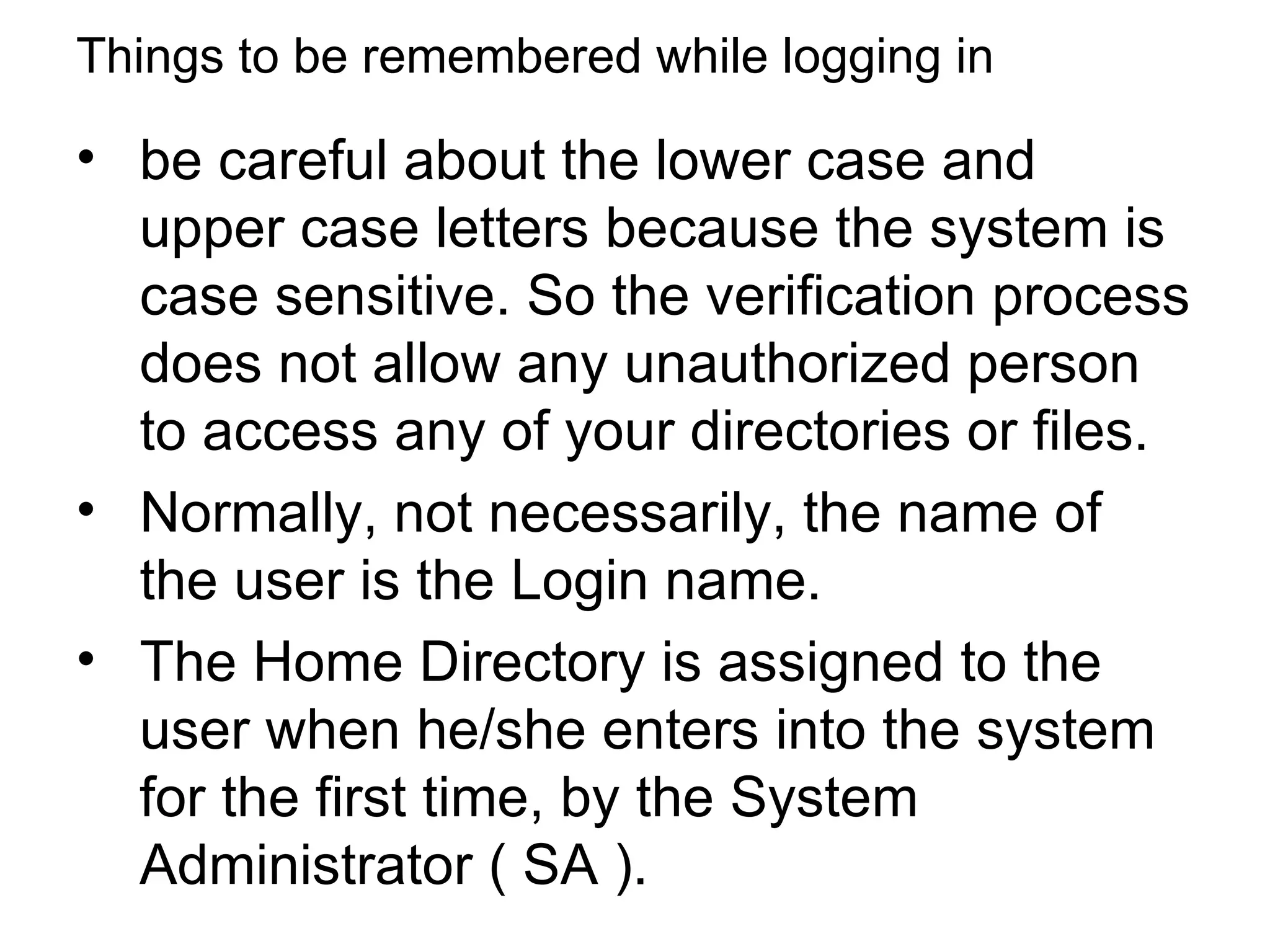 Things to be remembered while logging in be careful about the lower case and upper case letters because the system is case sensitive. So the verification process does not allow any unauthorized person to access any of your directories or files.  Normally, not necessarily, the name of the user is the Login name. The Home Directory is assigned to the user when he/she enters into the system for the first time, by the System Administrator ( SA ).  