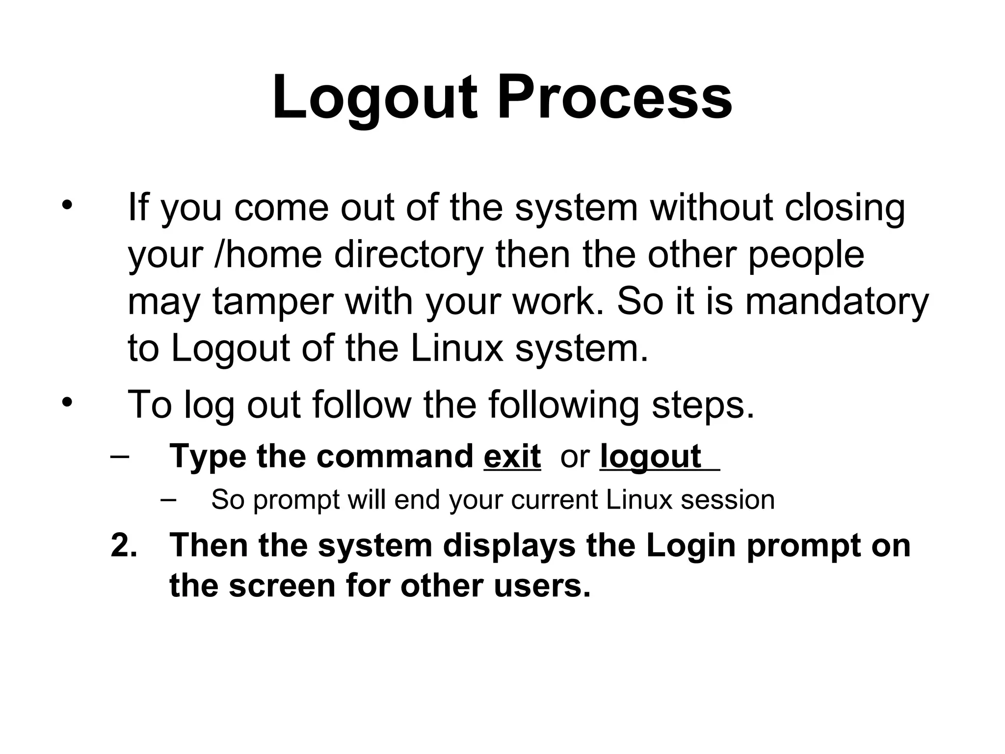 Logout Process If you come out of the system without closing your /home directory then the other people may tamper with your work. So it is mandatory to Logout of the Linux system.  To log out follow the following steps. Type the command  exit   or  logout  So prompt will end your current Linux session  Then the system displays the Login prompt on the screen for other users. 