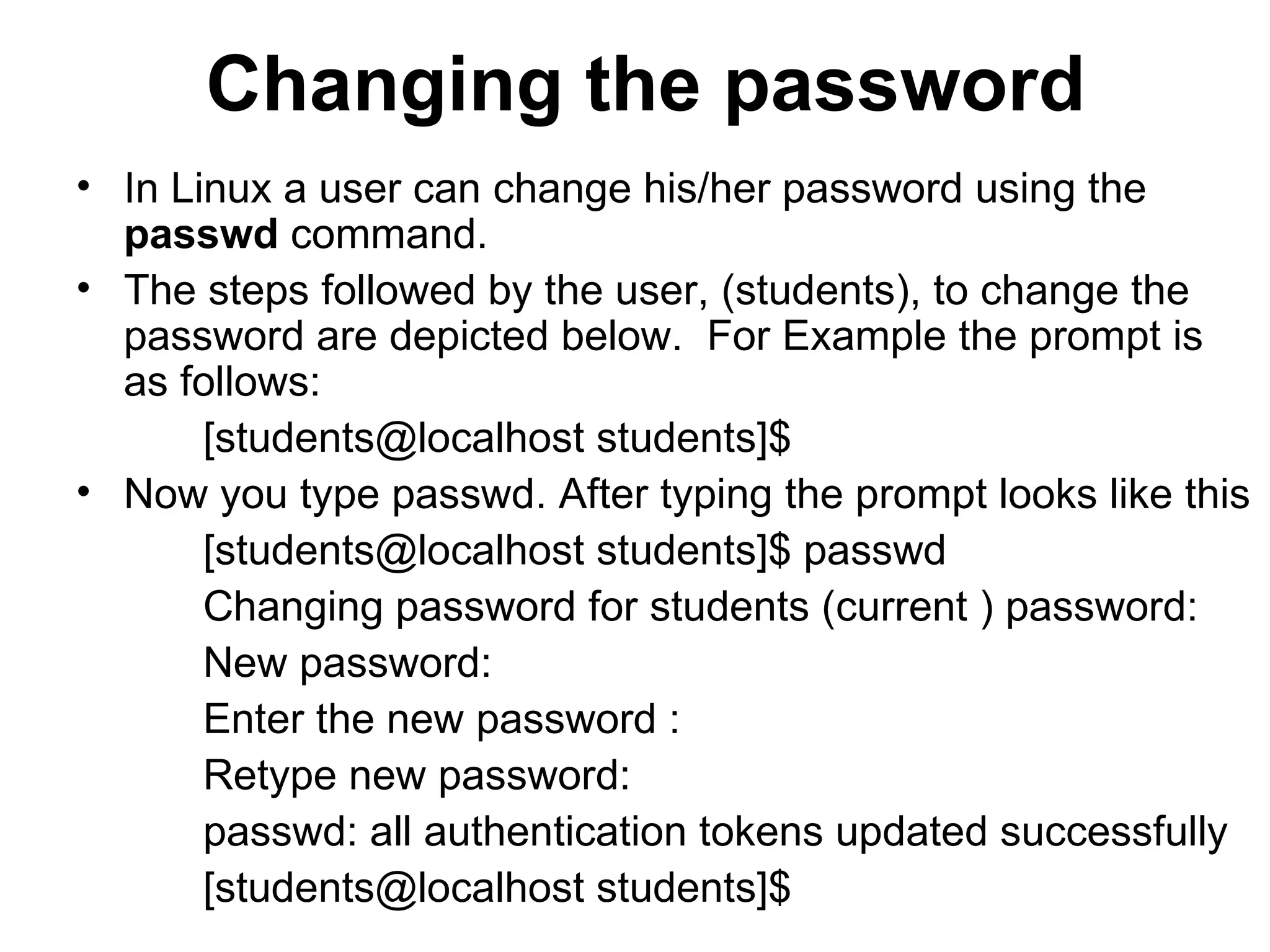 Changing the password In Linux a user can change his/her password using the  passwd  command.  The steps followed by the user, (students), to change the password are depicted below.  For Example the prompt is as follows: [students@localhost students]$  Now you type passwd. After typing the prompt looks like this [students@localhost students]$ passwd  Changing password for students (current ) password:  New password:  Enter the new password : Retype new password: passwd: all authentication tokens updated successfully [students@localhost students]$  