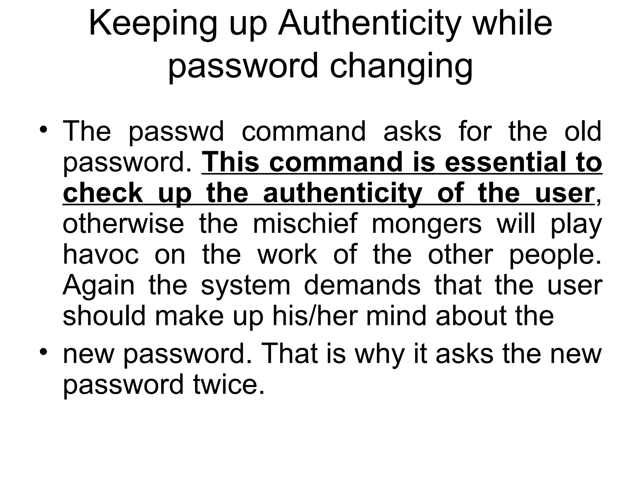 Keeping up Authenticity while password changing The passwd command asks for the old password.  This command is essential to check up the authenticity of the user , otherwise the mischief mongers will play havoc on the work of the other people. Again the system demands that the user should make up his/her mind about the new password. That is why it asks the new password twice. 