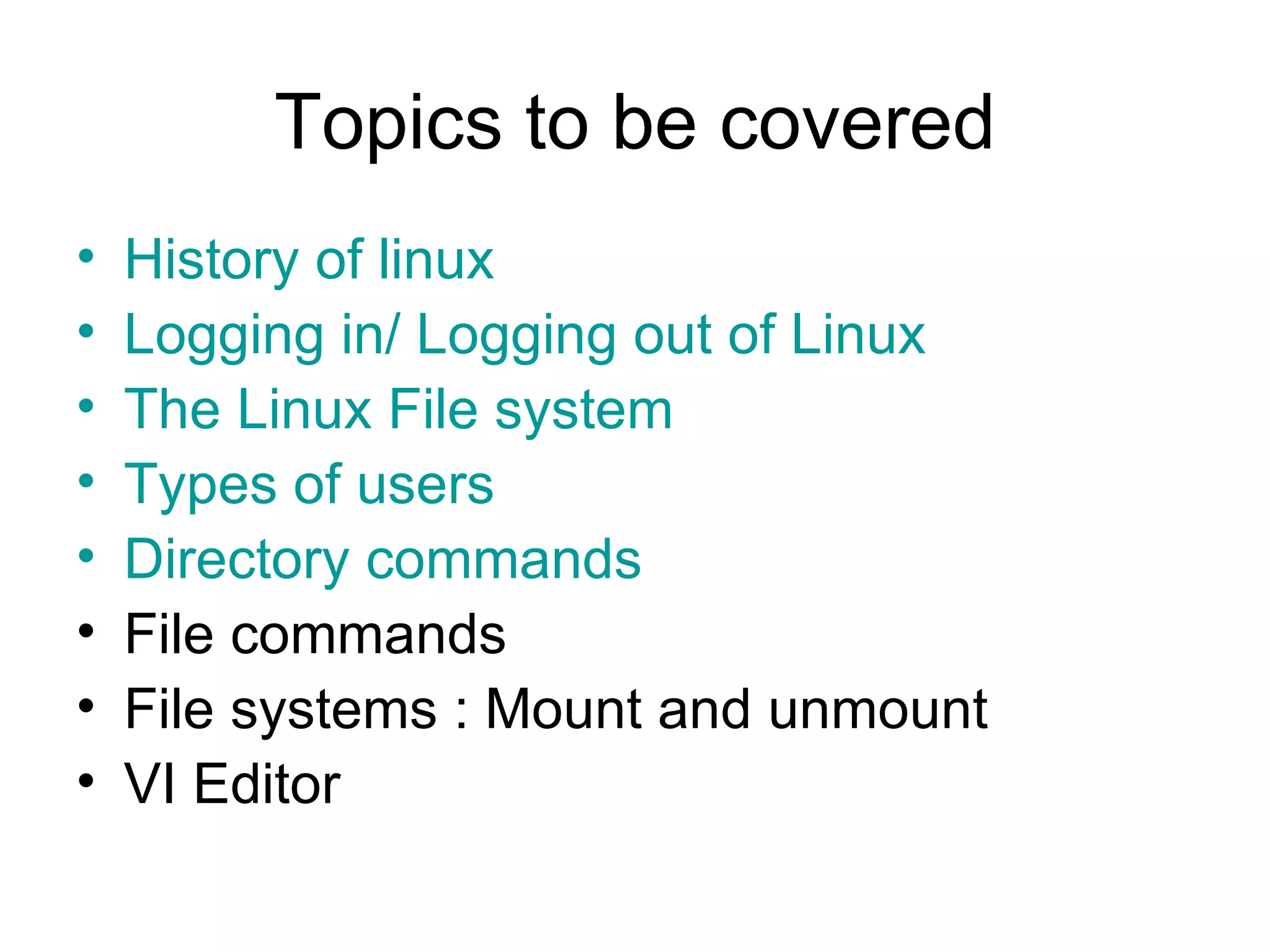 Topics to be covered History of linux Logging in/ Logging out of Linux The Linux File system Types of users Directory commands File commands File systems : Mount and unmount  VI Editor 