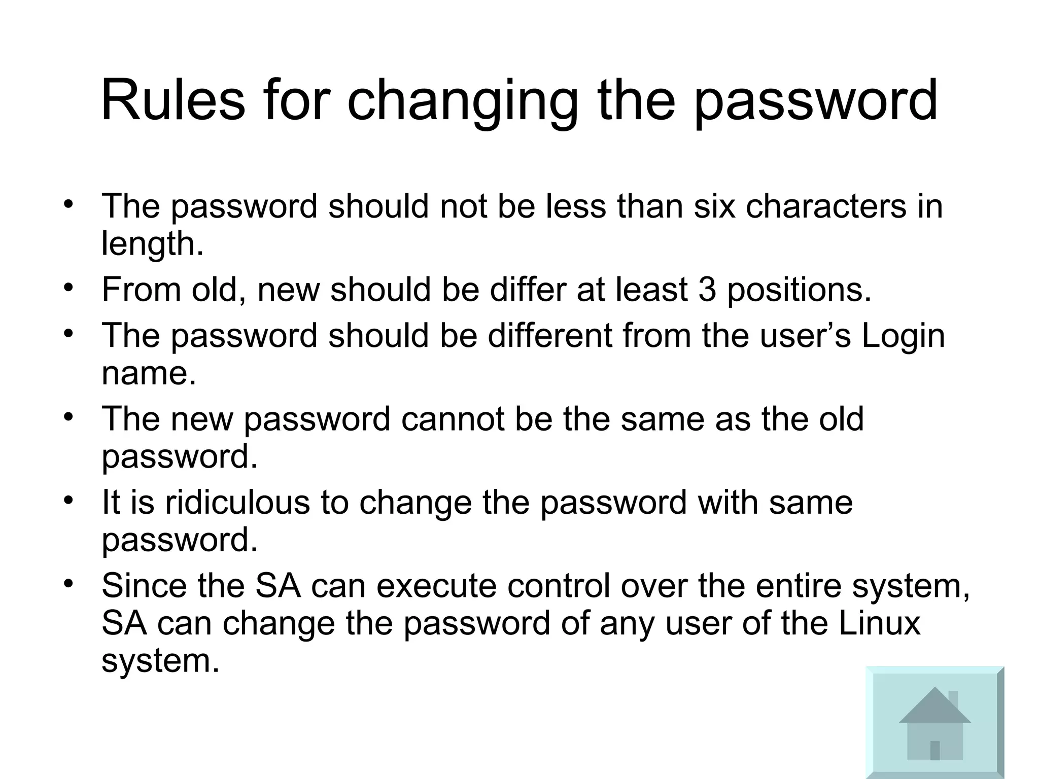 Rules for changing the password The password should not be less than six characters in length. From old, new should be differ at least 3 positions. The password should be different from the user’s Login name. The new password cannot be the same as the old password.  It is ridiculous to change the password with same password. Since the SA can execute control over the entire system, SA can change the password of any user of the Linux system. 