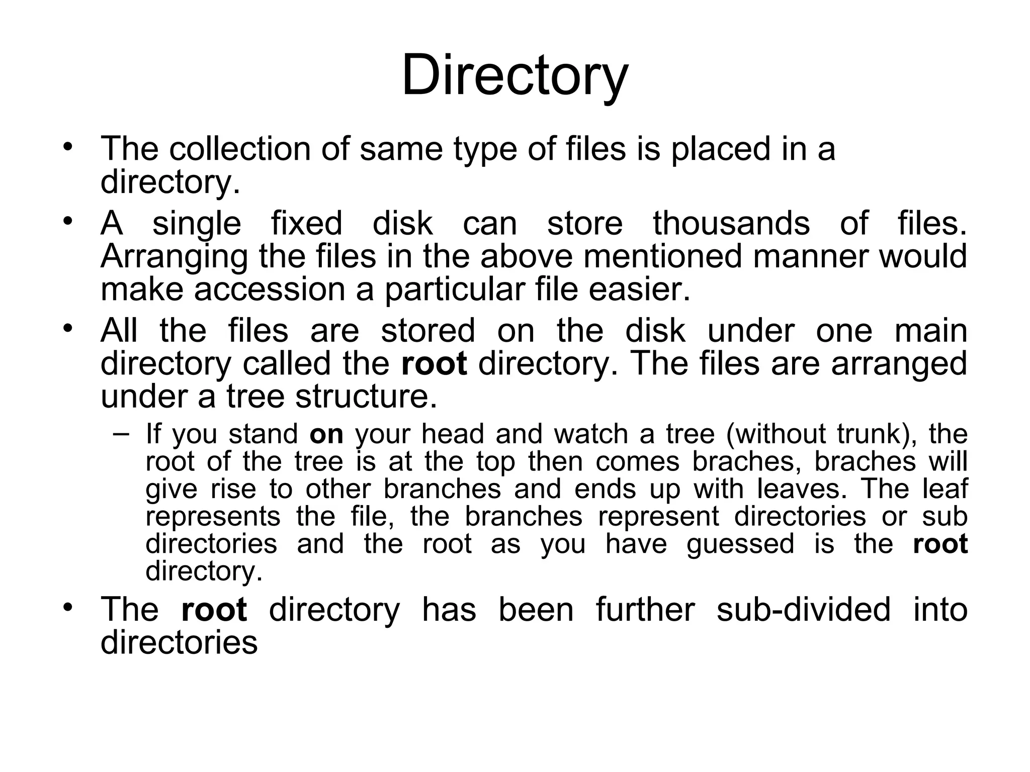 Directory The collection of same type of files is placed in a directory.  A single fixed disk can store thousands of files. Arranging the files in the above mentioned manner would make accession a particular file easier.  All the files are stored on the disk under one main directory called the  root  directory. The files are arranged under a tree structure.  If you stand  on  your head and watch a tree (without trunk), the root of the tree is at the top then comes braches, braches will give rise to other branches and ends up with leaves. The leaf represents the file, the branches represent directories or sub directories and the root as you have guessed is the  root  directory. The  root  directory has been further sub-divided into directories 