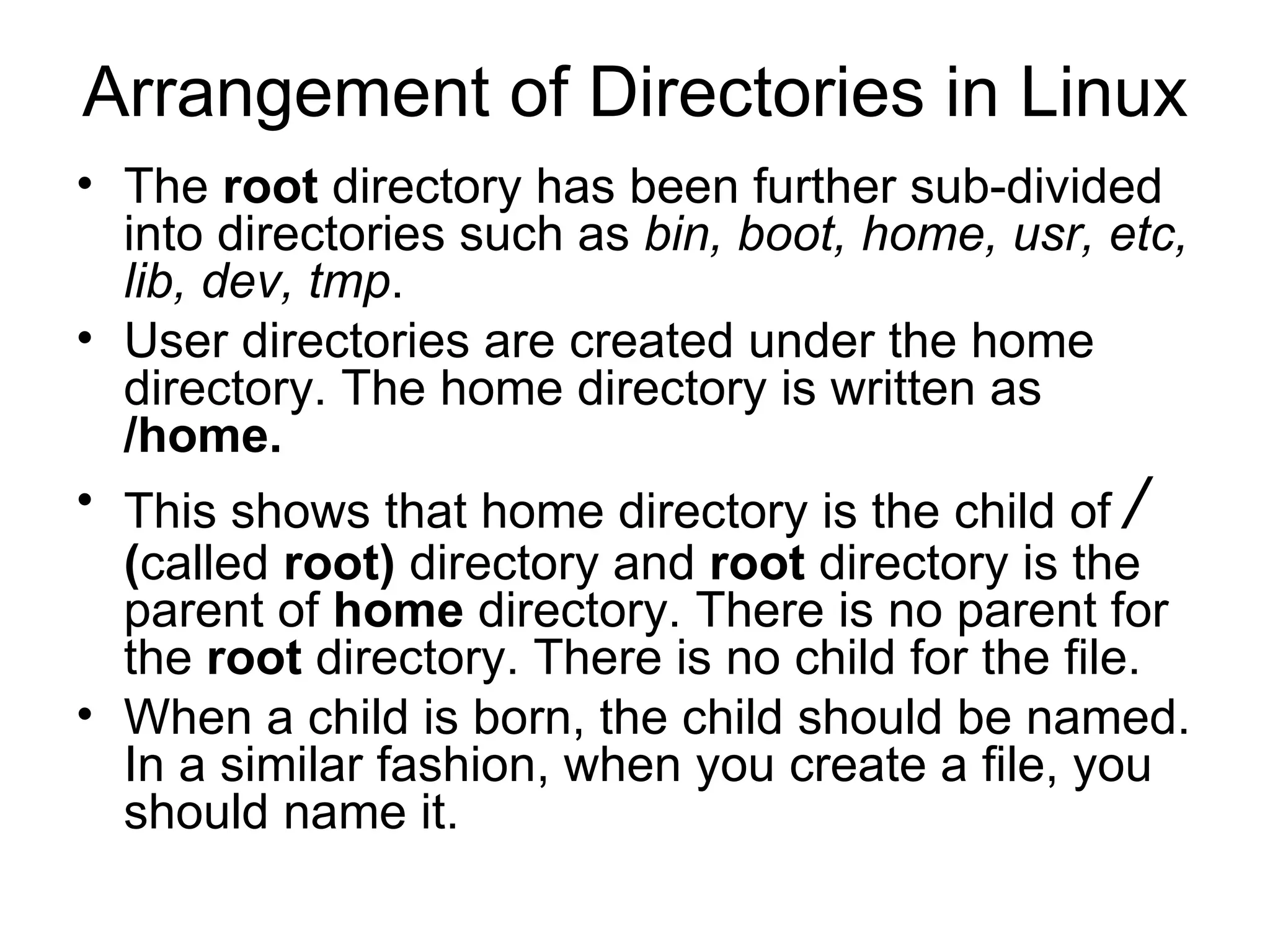 Arrangement of Directories in Linux The  root  directory has been further sub-divided into directories such as  bin, boot, home, usr, etc, lib, dev, tmp .  User directories are created under the home directory. The home directory is written as  /home.  This shows that home directory is the child of  /  ( called  root)  directory and  root  directory is the parent of  home  directory. There is no parent for the  root  directory. There is no child for the file. When a child is born, the child should be named. In a similar fashion, when you create a file, you should name it.  