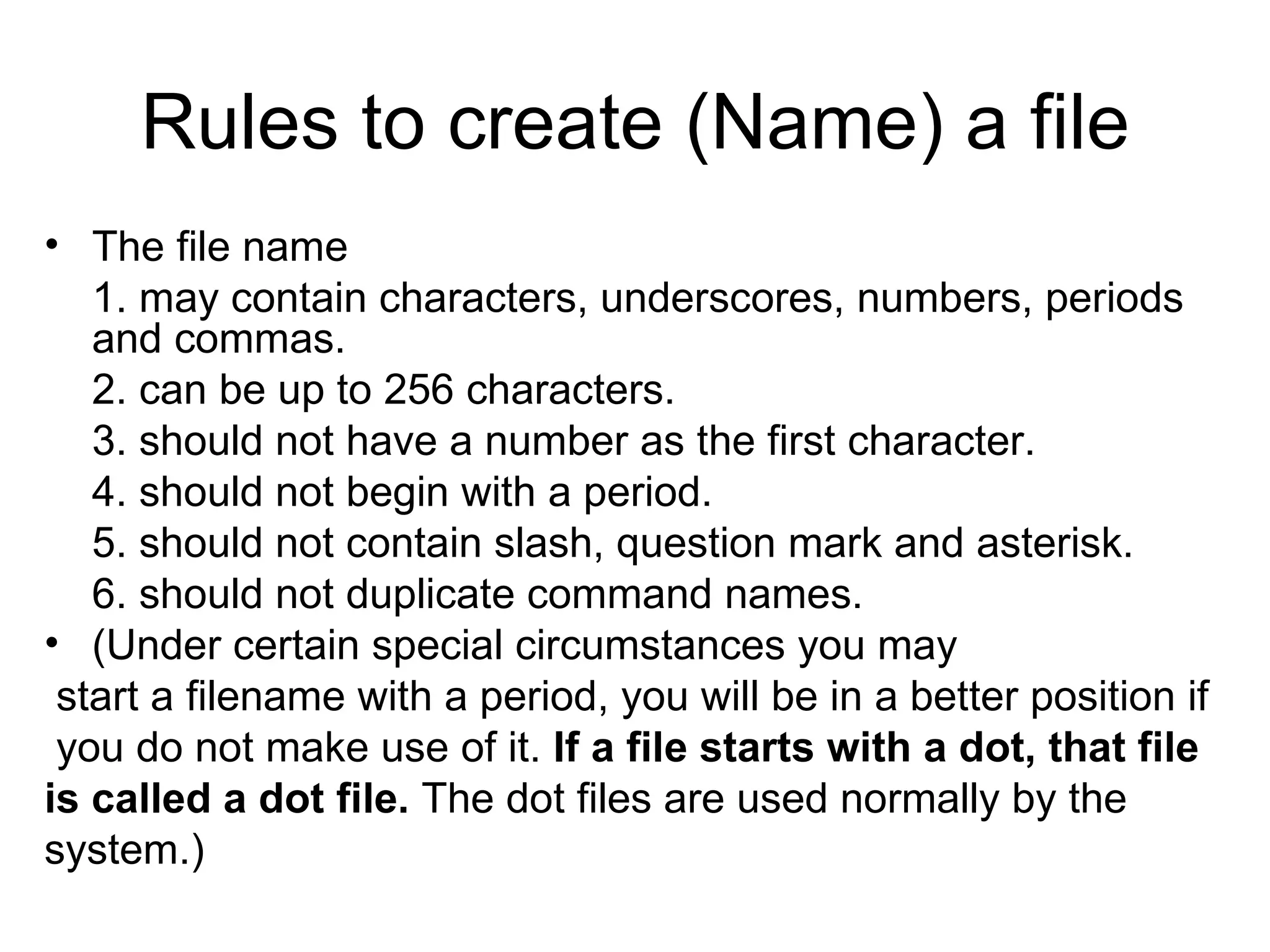 Rules to create (Name) a file The file name 1. may contain characters, underscores, numbers, periods and commas. 2. can be up to 256 characters. 3. should not have a number as the first character. 4. should not begin with a period.  5. should not contain slash, question mark and asterisk. 6. should not duplicate command names. (Under certain special circumstances you may  start a filename with a period, you will be in a better position if you do not make use of it.  If a file starts with a dot, that file is called a dot file.  The dot files are used normally by the system.) 