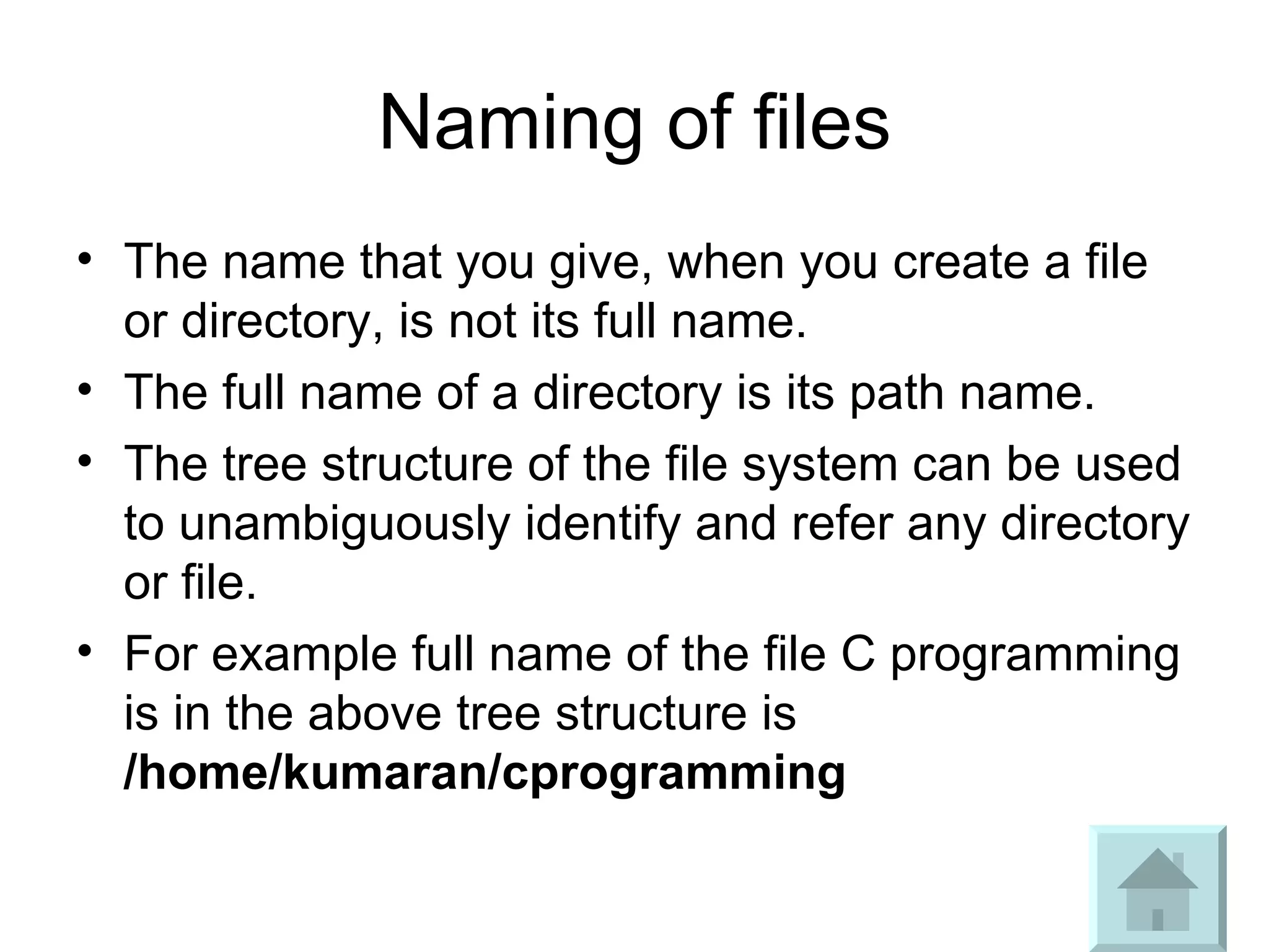 Naming of files The name that you give, when you create a file or directory, is not its full name.  The full name of a directory is its path name.  The tree structure of the file system can be used to unambiguously identify and refer any directory or file.  For example full name of the file C programming is in the above tree structure is  /home/kumaran/cprogramming 