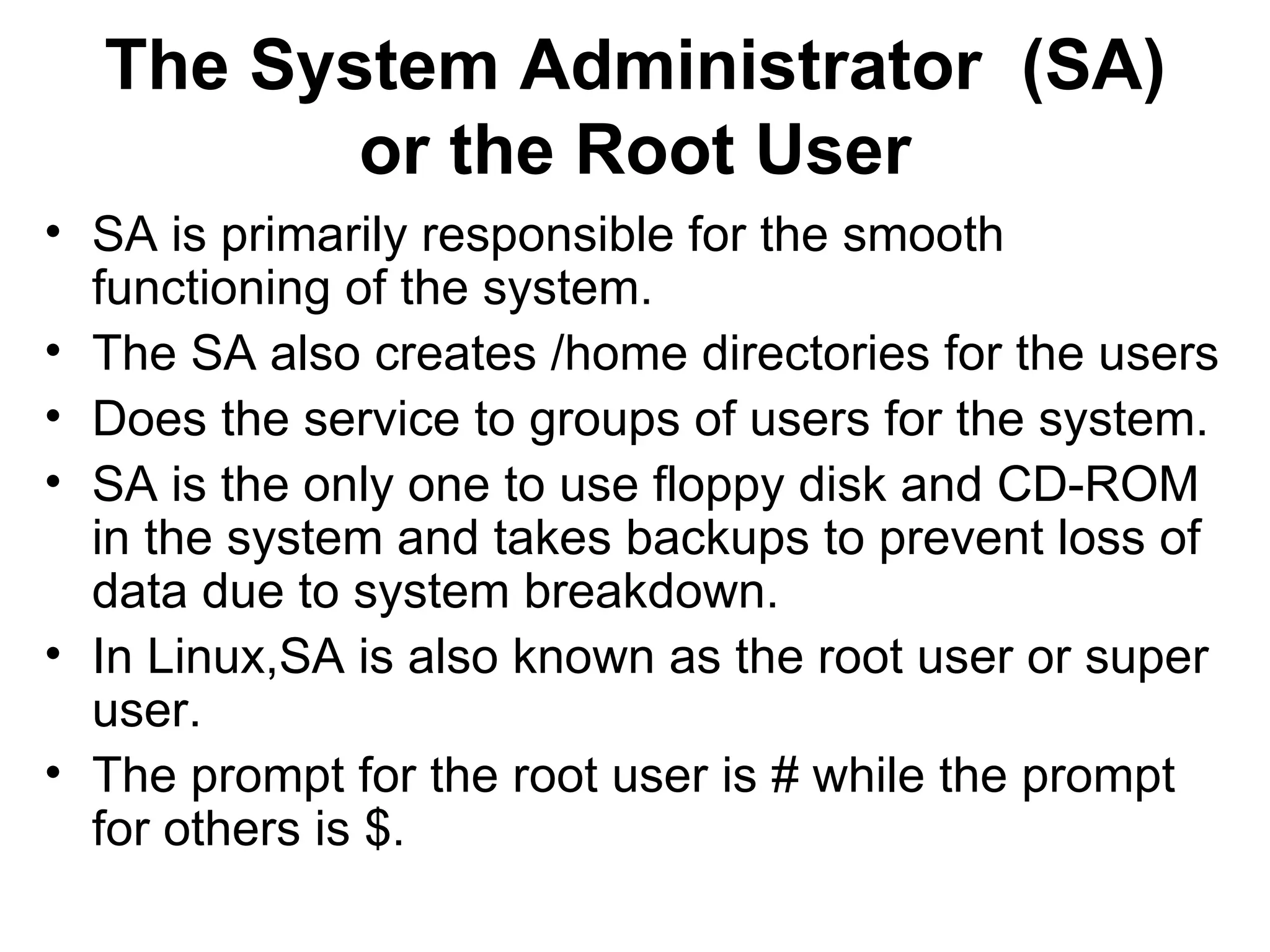 The System Administrator  (SA) or the Root User SA is primarily responsible for the smooth functioning of the system.  The SA also creates /home directories for the users  Does the service to groups of users for the system. SA is the only one to use floppy disk and CD-ROM in the system and takes backups to prevent loss of data due to system breakdown. In Linux,SA is also known as the root user or super user.  The prompt for the root user is # while the prompt for others is $. 