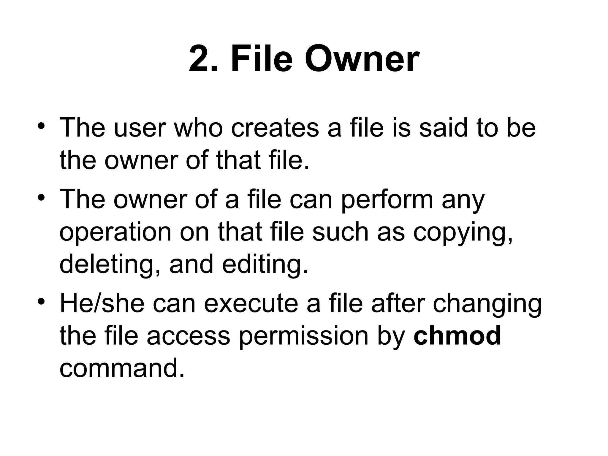 2. File Owner The user who creates a file is said to be the owner of that file.  The owner of a file can perform any operation on that file such as copying, deleting, and editing.  He/she can execute a file after changing the file access permission by  chmod  command.  