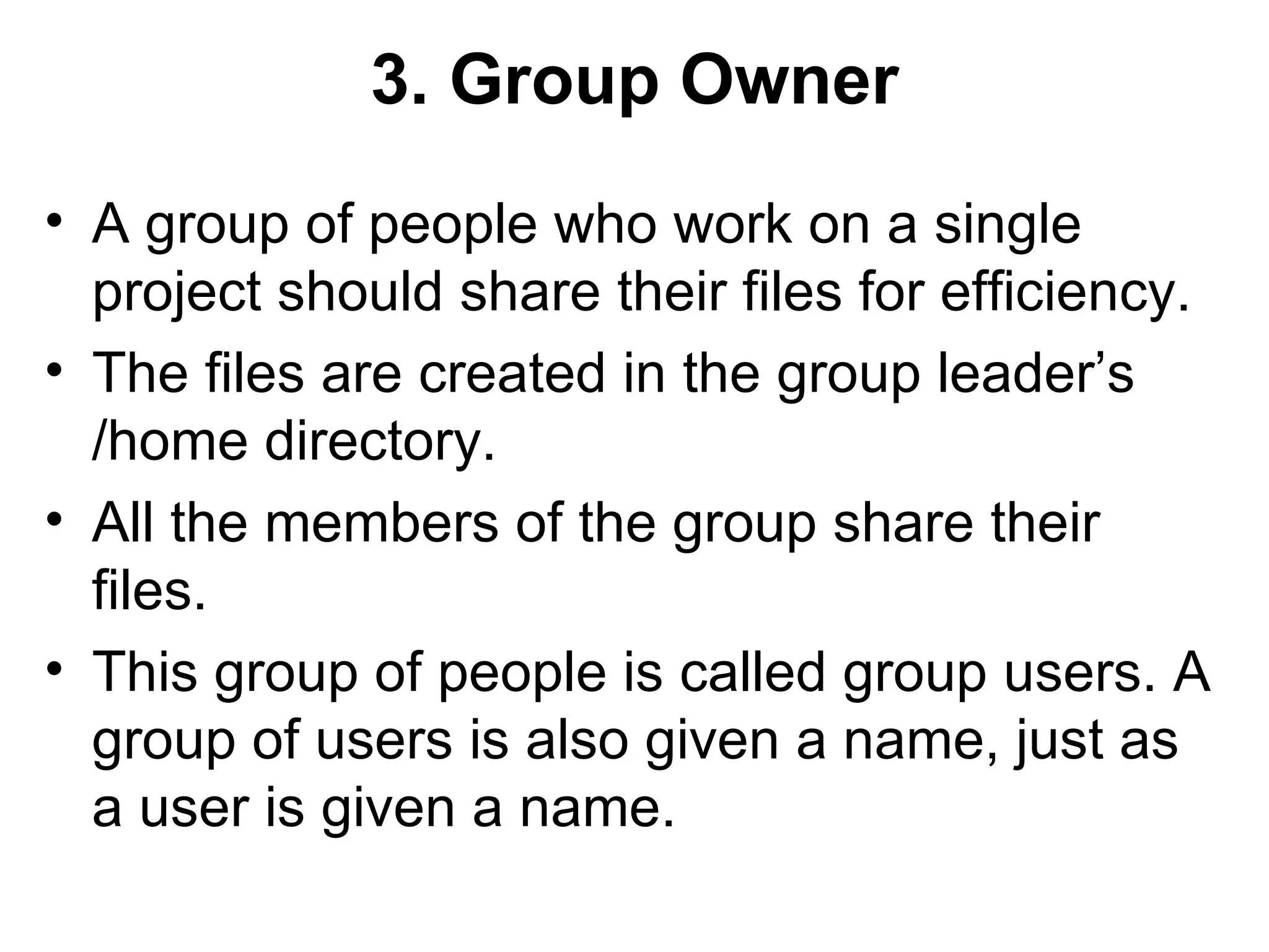 3. Group Owner A group of people who work on a single project should share their files for efficiency.  The files are created in the group leader’s /home directory.  All the members of the group share their files.  This group of people is called group users. A group of users is also given a name, just as a user is given a name.  