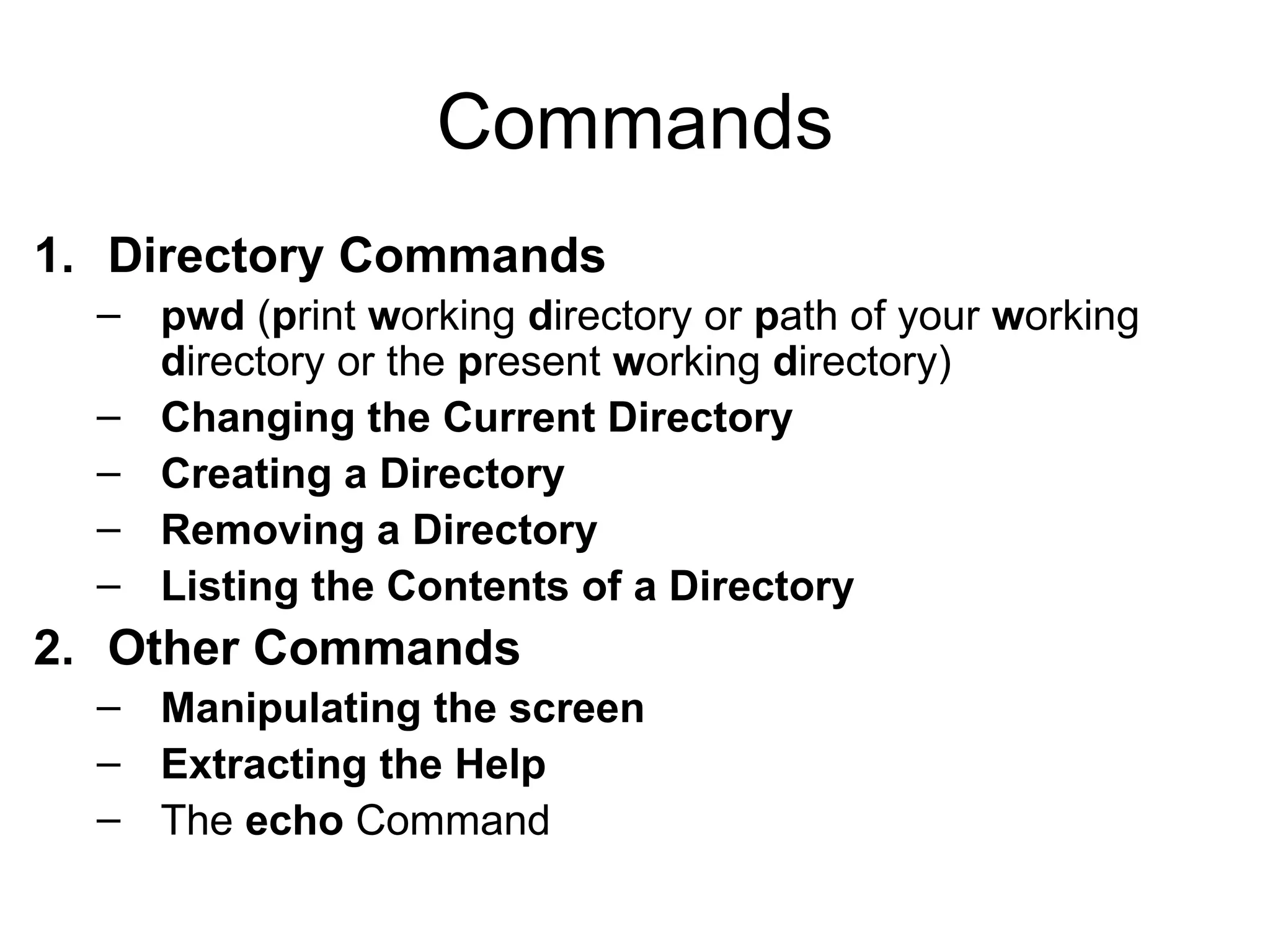 Commands Directory Commands pwd  ( p rint  w orking  d irectory or  p ath of your  w orking  d irectory or the  p resent  w orking  d irectory) Changing the Current Directory Creating a Directory Removing a Directory Listing the Contents of a Directory Other Commands Manipulating the screen Extracting the Help The  echo  Command 
