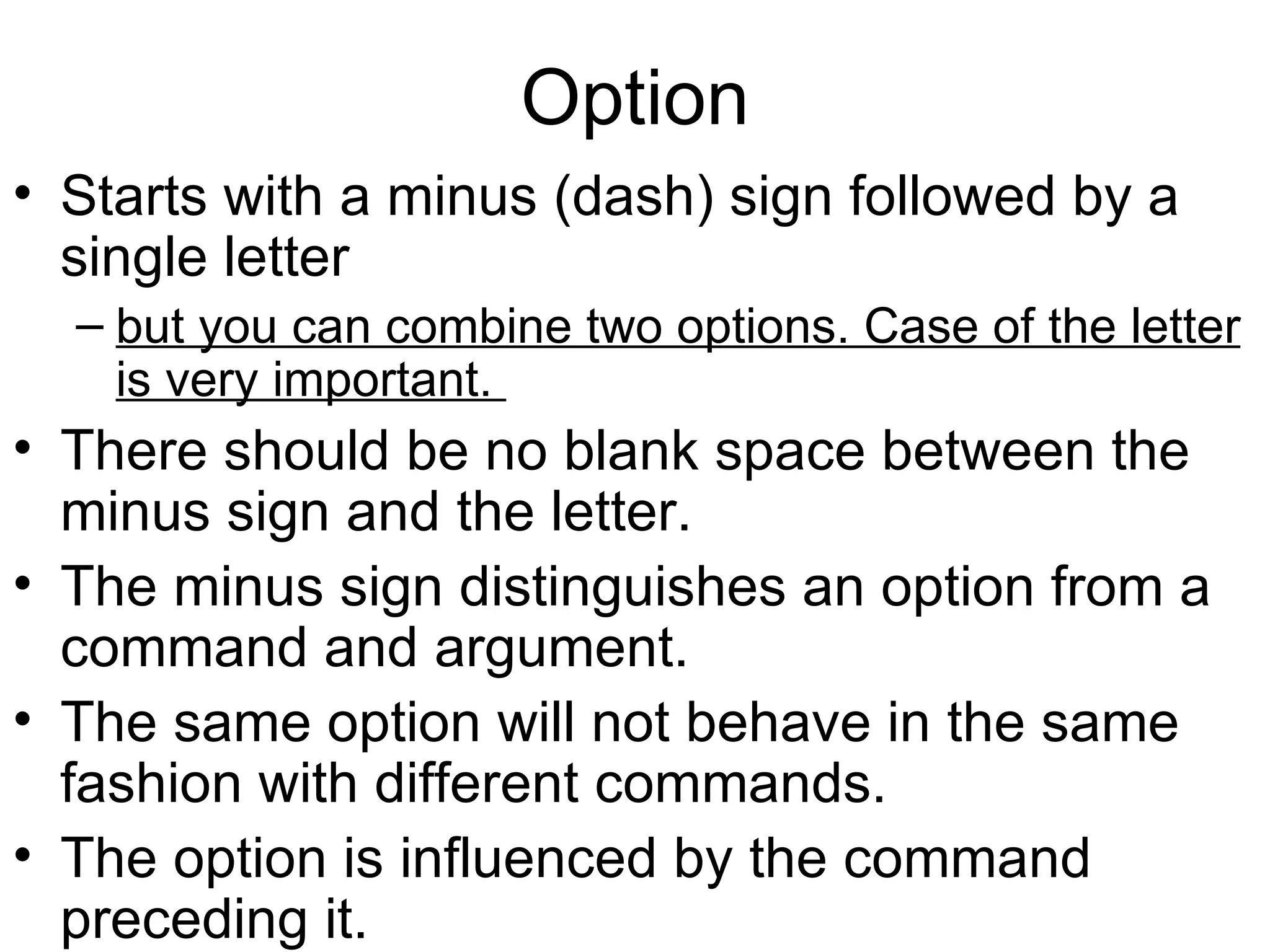 Option Starts with a minus (dash) sign followed by a single letter  but you can combine two options. Case of the letter is very important.  There should be no blank space between the minus sign and the letter.  The minus sign distinguishes an option from a command and argument. The same option will not behave in the same fashion with different commands.  The option is influenced by the command preceding it. 