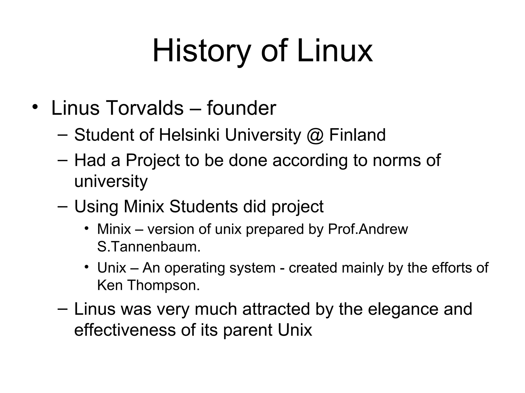 History of Linux Linus Torvalds – founder Student of Helsinki University @ Finland Had a Project to be done according to norms of university Using Minix Students did project Minix – version of unix prepared by Prof.Andrew S.Tannenbaum. Unix – An operating system - created mainly by the efforts of Ken Thompson. Linus was very much attracted by the elegance and effectiveness of its parent Unix 