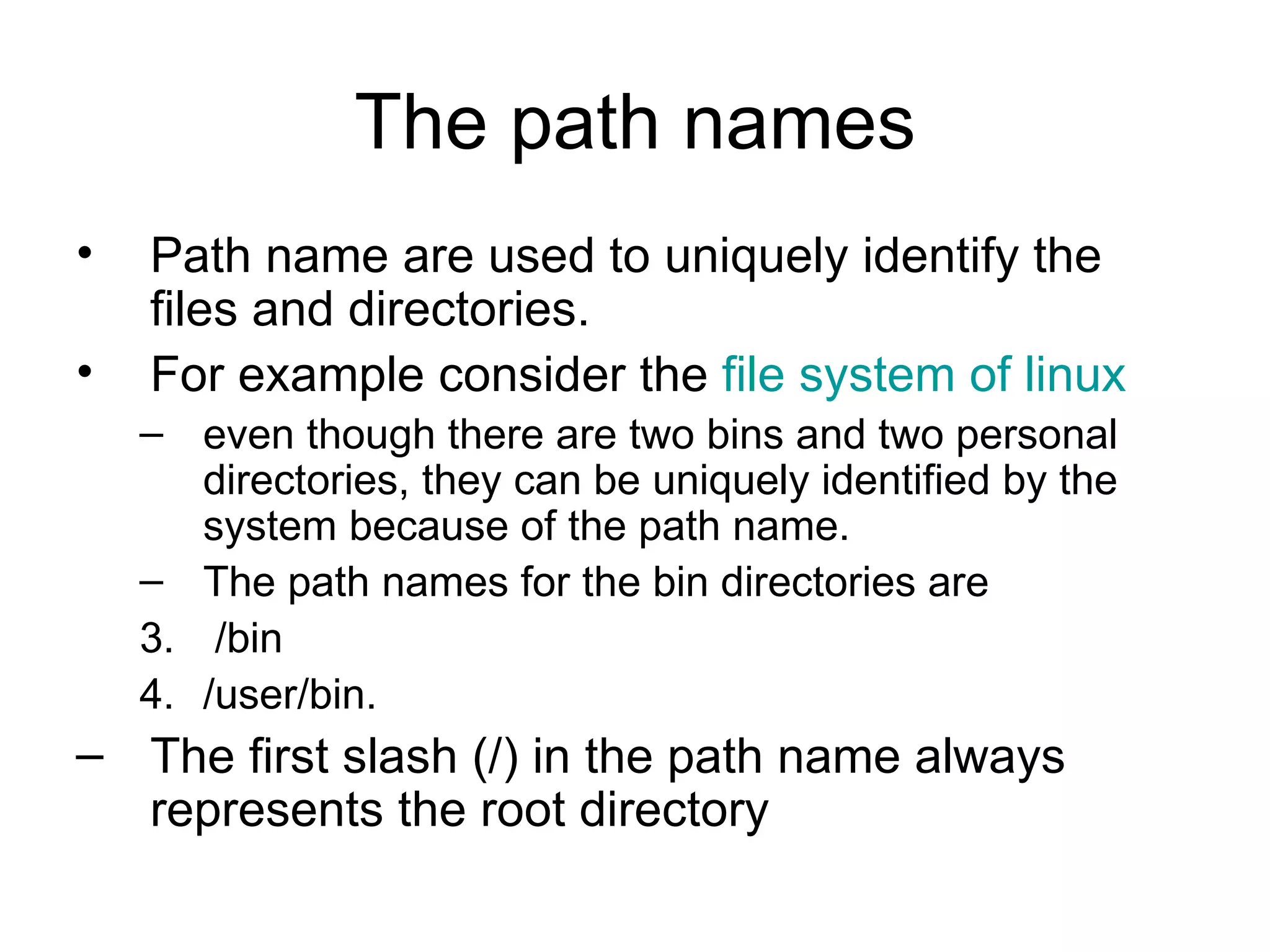 The path names Path name are used to uniquely identify the files and directories. For example consider the  file system of linux   even though there are two bins and two personal directories, they can be uniquely identified by the system because of the path name. The path names for the bin directories are /bin  /user/bin.  The first slash (/) in the path name always represents the root directory 