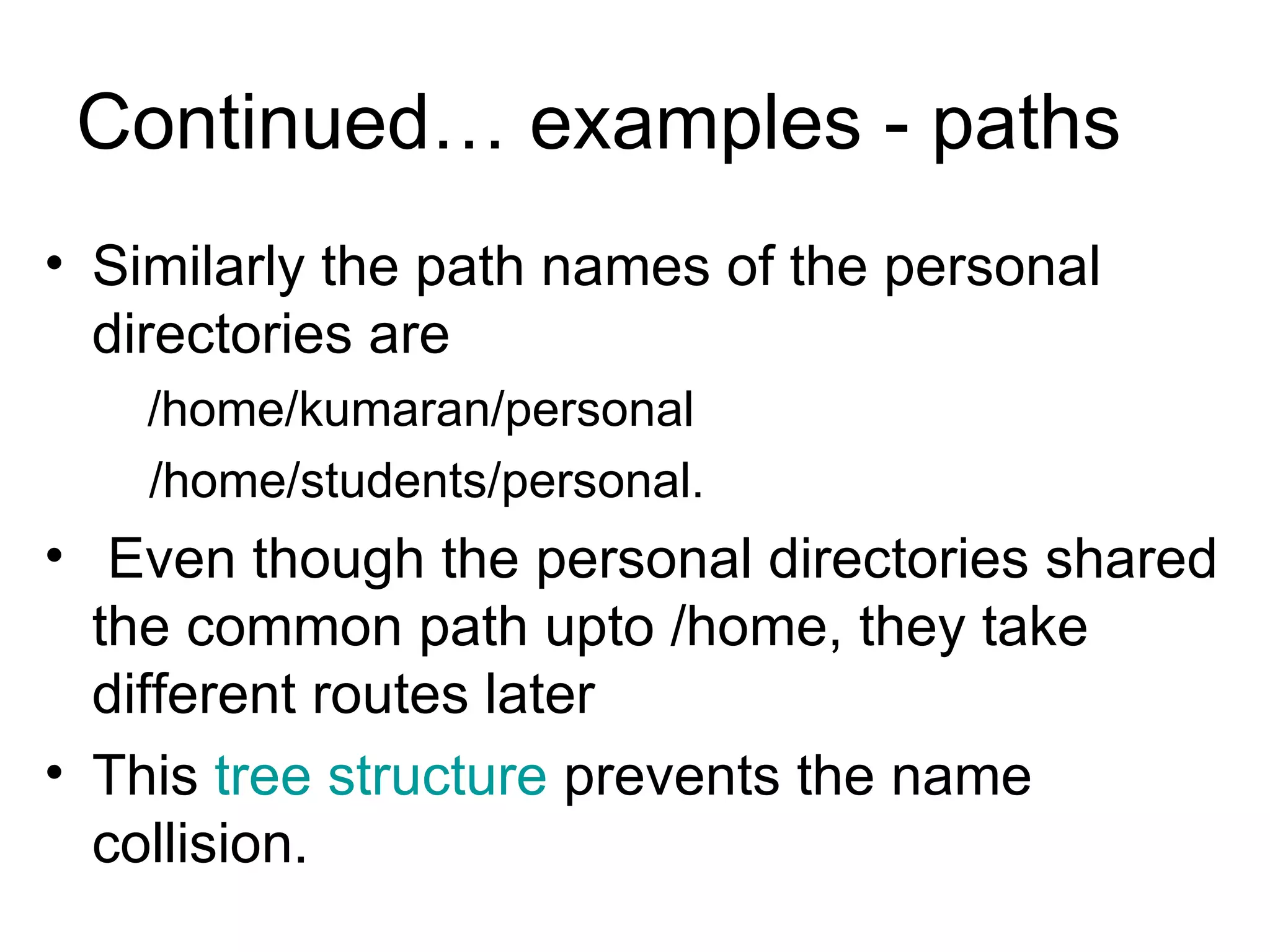 Continued… examples - paths  Similarly the path names of the personal directories are  /home/kumaran/personal /home/students/personal.  Even though the personal directories shared the common path upto /home, they take different routes later This  tree structure  prevents the name collision. 