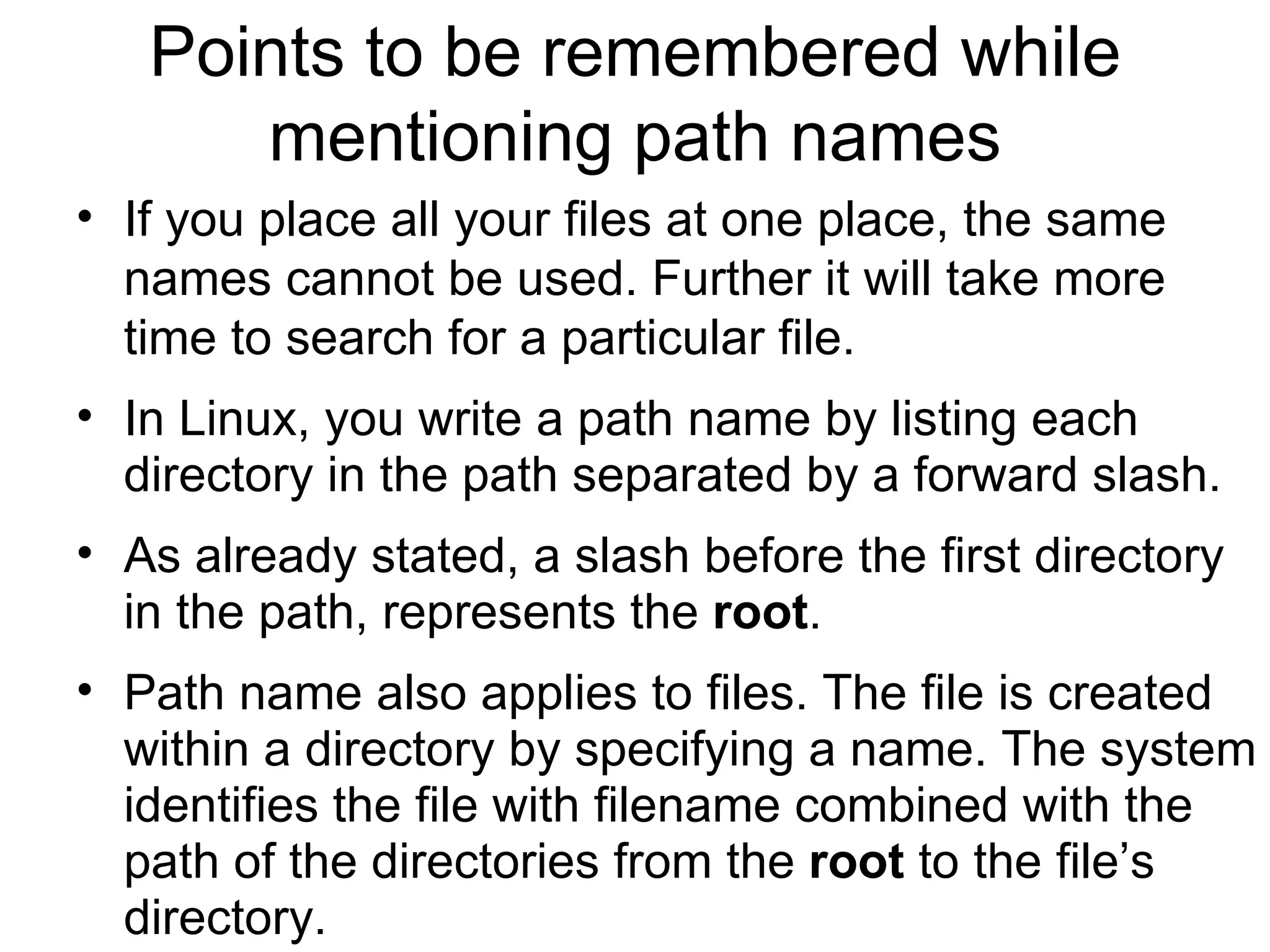Points to be remembered while mentioning path names If you place all your files at one place, the same names cannot be used. Further it will take more time to search for a particular file.  In Linux, you write a path name by listing each directory in the path separated by a forward slash.  As already stated, a slash before the first directory in the path, represents the  root .  Path name also applies to files. The file is created within a directory by specifying a name. The system identifies the file with filename combined with the path of the directories from the  root  to the file’s directory. 