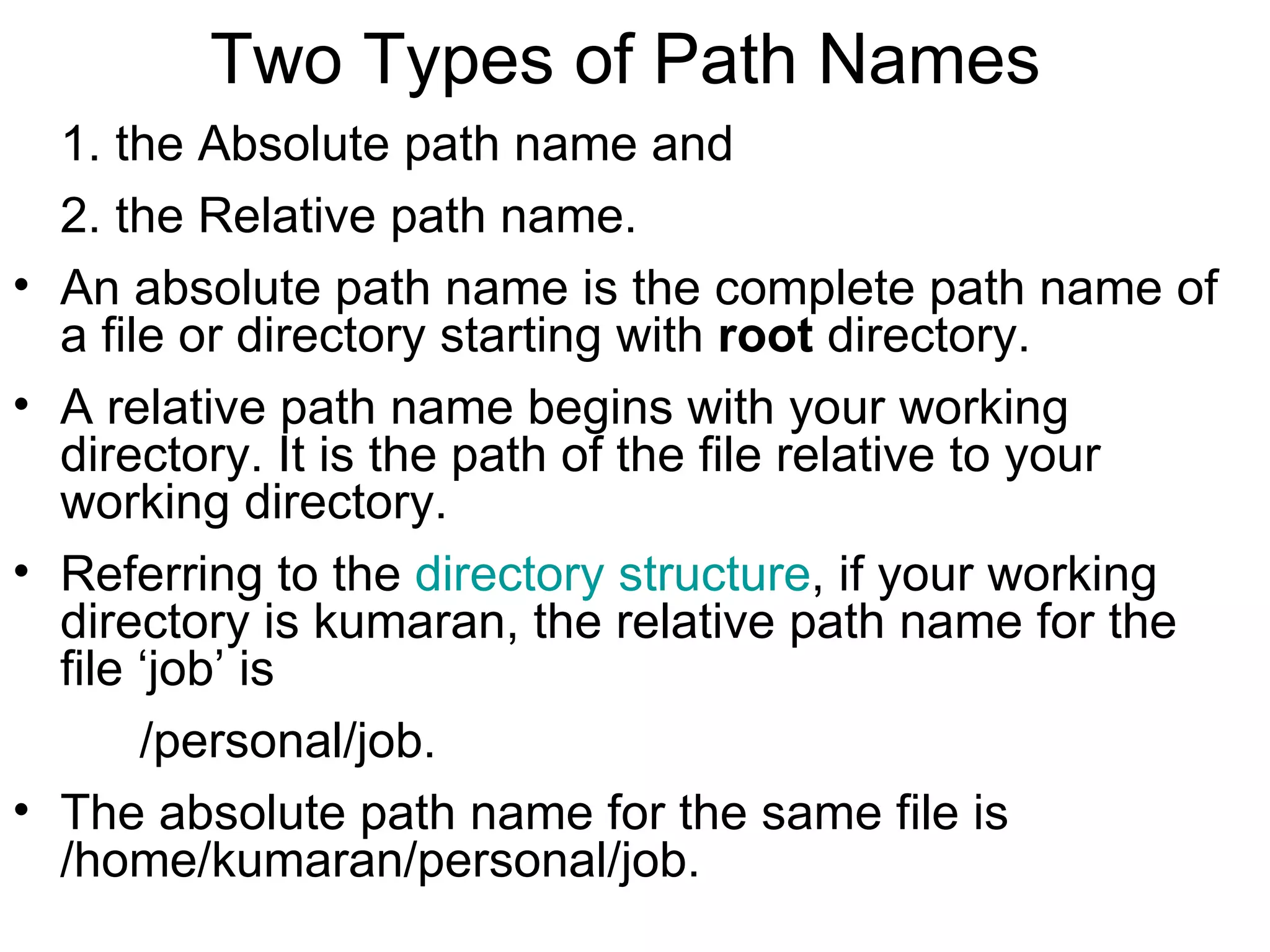 Two Types of Path Names  1. the Absolute path name and  2. the Relative path name.  An absolute path name is the complete path name of a file or directory starting with  root  directory. A relative path name begins with your working directory. It is the path of the file relative to your working directory.  Referring to the  directory structure , if your working directory is kumaran, the relative path name for the file ‘job’ is    /personal/job.  The absolute path name for the same file is  /home/kumaran/personal/job.  