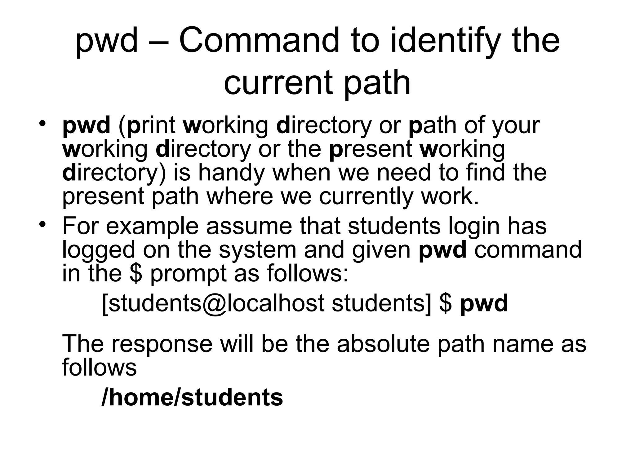 pwd – Command to identify the current path pwd  ( p rint  w orking  d irectory or  p ath of your  w orking  d irectory or the  p resent  w orking  d irectory) is handy when we need to find the present path where we currently work. For example assume that students login has logged on the system and given  pwd  command in the $ prompt as follows: [students@localhost students] $  pwd The response will be the absolute path name as follows /home/students 