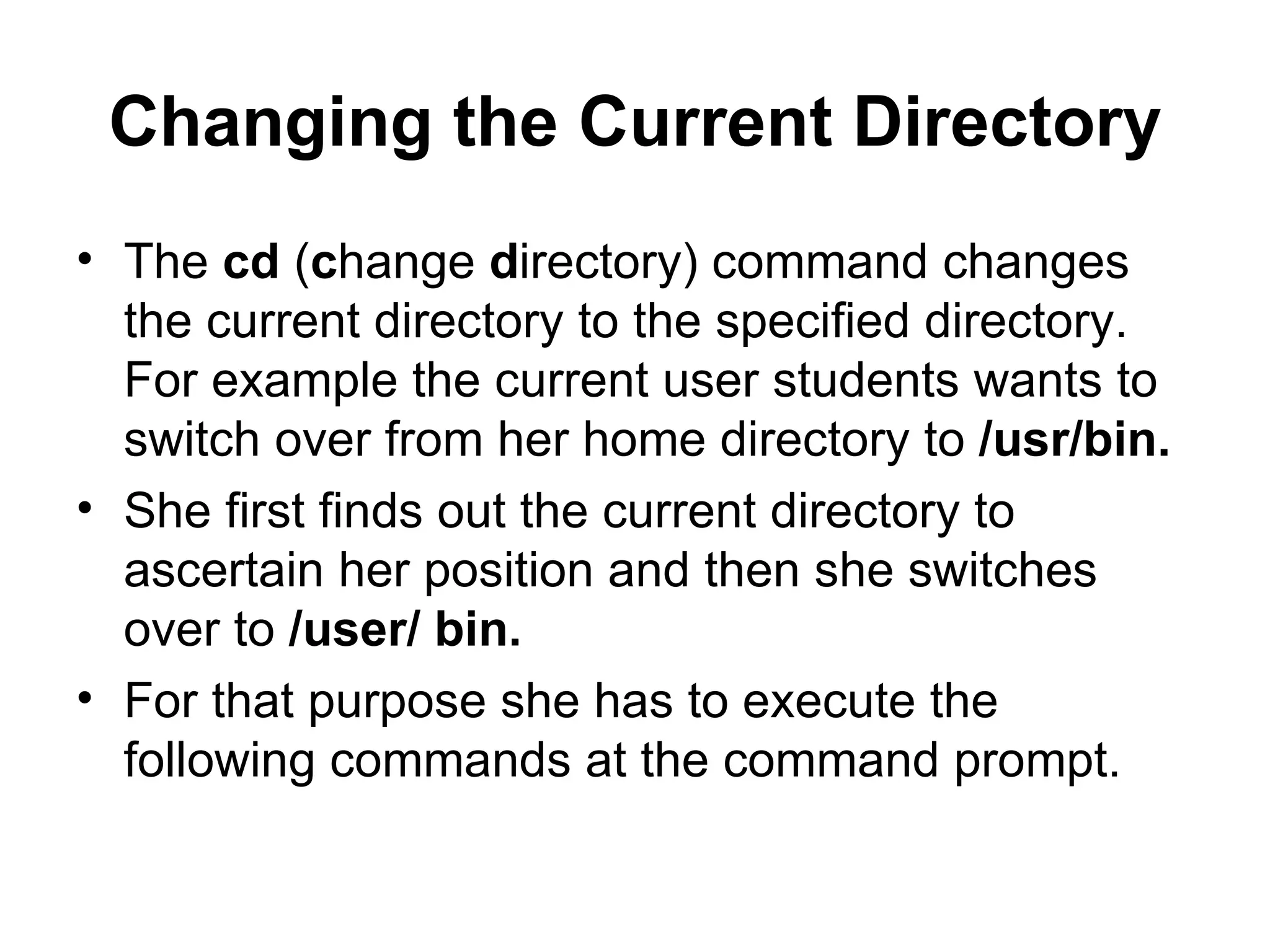 Changing the Current Directory The  cd  ( c hange  d irectory) command changes the current directory to the specified directory. For example the current user students wants to switch over from her home directory to  /usr/bin. She first finds out the current directory to ascertain her position and then she switches over to  /user/ bin.  For that purpose she has to execute the following commands at the command prompt. 